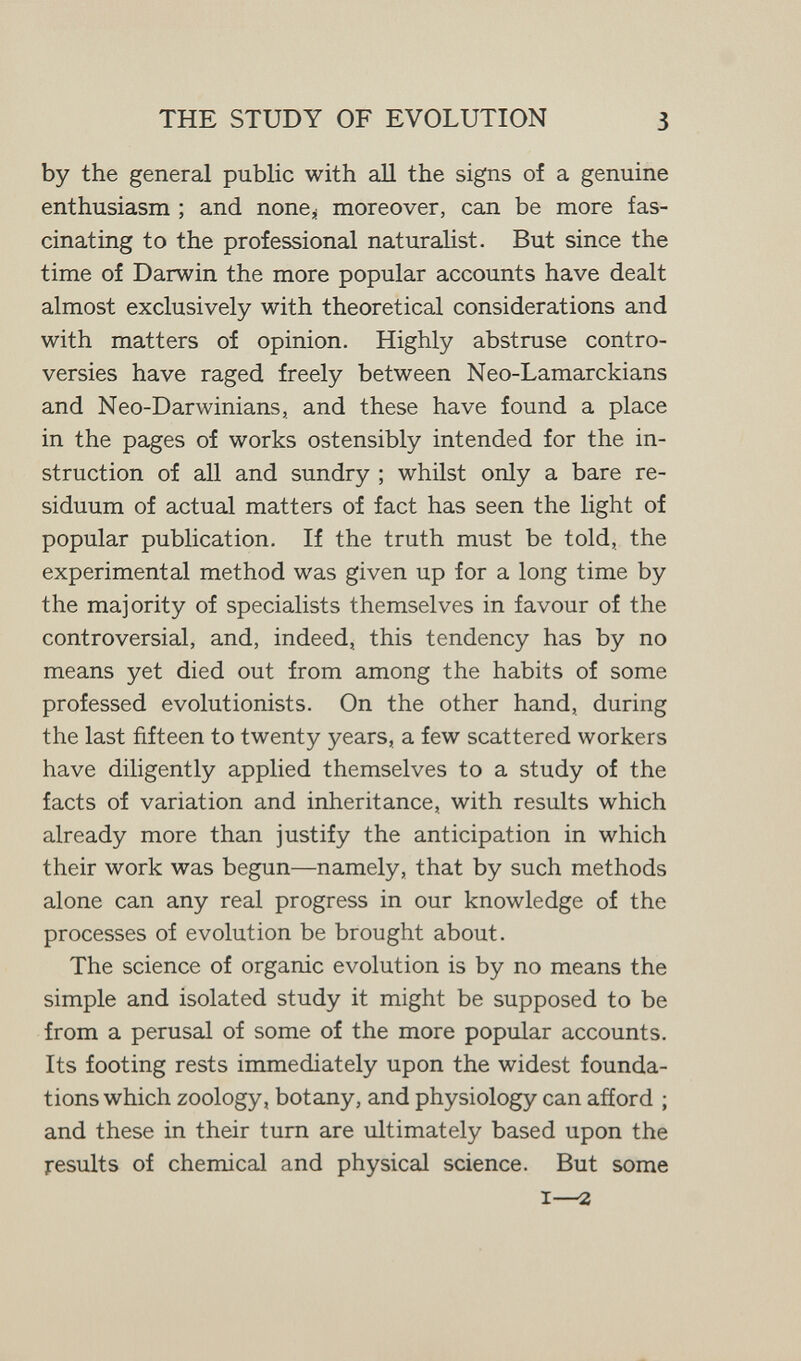 THE STUDY OF EVOLUTION 3 by the general public with аД the signs of a genuine enthusiasm ; and none^j moreover, can be more fas¬ cinating to the professional naturalist. But since the time of Darwin the more popular accounts have dealt almost exclusively with theoretical considerations and with matters of opinion. Highly abstruse contro¬ versies have raged freely between Neo-Lamarckians and Neo-Darwinians, and these have found a place in the pages of works ostensibly intended for the in¬ struction of all and sundry ; whilst only a bare re¬ siduum of actual matters of fact has seen the light of popular publication. If the truth must be told, the experimental method was given up for a long time by the majority of specialists themselves in favour of the controversial, and, indeed, this tendency has by no means yet died out from among the habits of some professed evolutionists. On the other hand, during the last fifteen to twenty years, a few scattered workers have diligently applied themselves to a study of the facts of variation and inheritance, with results which already more than justify the anticipation in which their work was begun—namely, that by such methods alone can any real progress in our knowledge of the processes of evolution be brought about. The science of organic evolution is by no means the simple and isolated study it might be supposed to be from a perusal of some of the more popular accounts. Its footing rests immediately upon the widest founda¬ tions which zoology, botany, and physiology can afford ; and these in their turn are ultimately based upon the results of chemical and physical science. But some