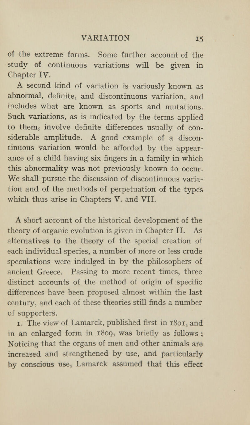 VARIATION of the extreme forms. Some further account of the study of continuous variations wül be given in Chapter IV. A second kind of variation is variously known as abnormal, definite, and discontinuous variation, and includes what are known as sports and mutations. Such variations, as is indicated by the terms applied to them, involve definite differences usually of con¬ siderable amplitude. A good example of a discon¬ tinuous variation would be afforded by the appear¬ ance of a child having six fingers in a family in which this abnormality was not previously known to occur. We shall pursue the discussion of discontinuous varia¬ tion and of the methods of perpetuation of the types which thus arise in Chapters V. and VII. A short account of the historical development of the theory of organic evolution is given in Chapter II. As alternatives to the theory of the special creation of each individual species, a number of more or less crude speculations were indulged in by the philosophers of ancient Greece. Passing to more recent times, three distinct accounts of the method of origin of specific differences have been proposed almost within the last century, and each of these theories still finds a number of supporters. I. The view of Lamarck, published first in 1801, and in an enlarged form in 1809, was briefly as follows : Noticing that the organs of men and other animals are increased and strengthened by use, and particularly by conscious use, Lamarck assumed that this effect