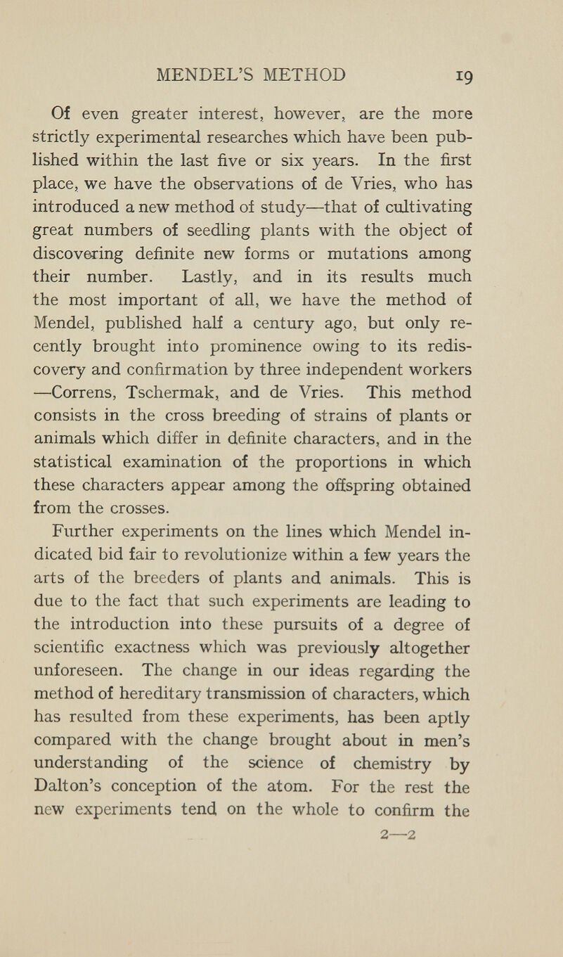 MENDEL'S METHOD 19 Of even greater interest, however, are the more strictly experimental researches which have been pub¬ lished within the last five or six years. In the first place, we have the observations of de Vries, who has introduced a new method of study—that of cultivating great numbers of seedling plants with the object of discovering definite new forms or mutations among their number. Lastly, and in its results much the most important of all, we have the method of Mendel, published half a century ago, but only re¬ cently brought into prominence owing to its redis¬ covery and confirmation by three independent workers —Correns, Tschermak, and de Vries. This method consists in the cross breeding of strains of plants or animals which differ in definite characters, and in the statistical examination of the proportions in which these characters appear among the offspring obtained from the crosses. Further experiments on the lines which Mendel in¬ dicated bid fair to revolutionize within a few years the arts of the breeders of plants and animals. This is due to the fact that such experiments are leading to the introduction into these pursuits of a degree of scientific exactness which was previously altogether unforeseen. The change in our ideas regarding the method of hereditary transmission of characters, which has resulted from these experiments, has been aptly compared with the change brought about in men's understanding of the science of chemistry by Dalton's conception of the atom. For the rest the new experiments tend on the whole to confirm the 2—2