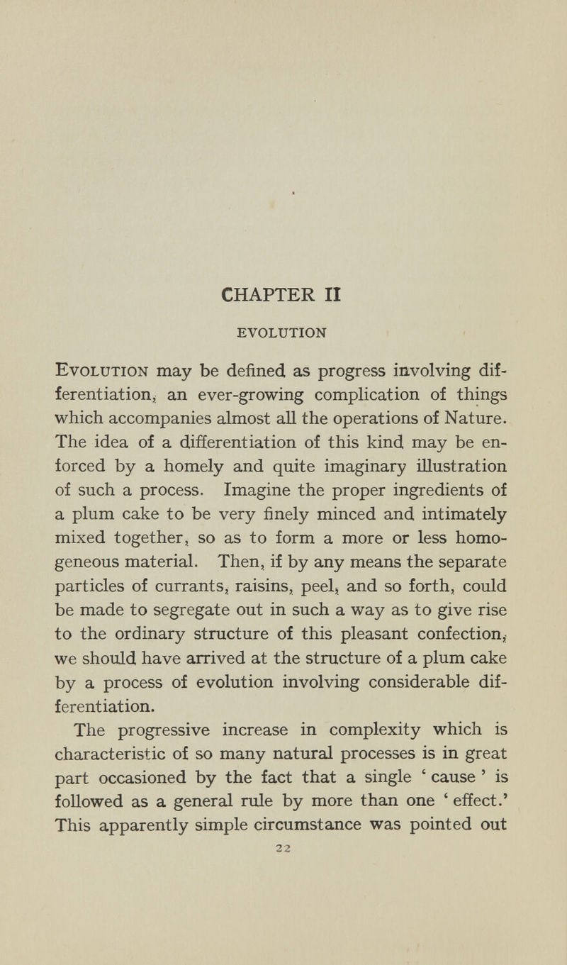 CHAPTER II evolution Evolution may be defined as progress involving dif¬ ferentiation, an ever-growing complication of things which accompanies almost aU the operations of Nature. The idea of a differentiation of this kind may be en¬ forced by a homely and quite imaginary illustration of such a process. Imagine the proper ingredients of a plum cake to be very finely minced and intimately mixed together, so as to form a more or less homo¬ geneous material. Then, if by any means the separate particles of currants, raisins, peel) and so forth, could be made to segregate out in such a way as to give rise to the ordinary structure of this pleasant confection,; we should have arrived at the structure of a plum cake by a process of evolution involving considerable dif¬ ferentiation. The progressive increase in complexity which is characteristic of so many natural processes is in great part occasioned by the fact that a single ' cause ' is followed as a general rule by more than one ' effect.' This apparently simple circumstance was pointed out 22