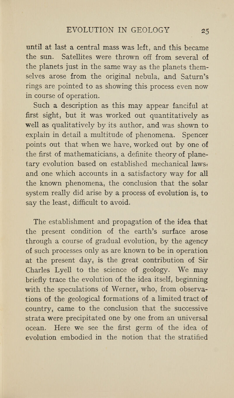 EVOLUTION IN GEOLOGY 25 until at last a central mass was left, and this became the sun. Satellites were thrown off from several of the planets just in the same way as the planets them¬ selves arose from the original nebula, and Saturn's rings are pointed to as showing this process even now in course of operation. Such a description as this may appear fanciful at first sight, but it was worked out quantitatively as well as qualitatively by its author, and was shown to explain in detail a multitude of phenomena. Spencer points out that when we have, worked out by one of the first of mathematicians, a definite theory of plane¬ tary evolution based on established mechanical laws» and one which accounts in a satisfactory way for all the known phenomena, the conclusion that the solar system really did arise by a process of evolution is, to say the least, difiicult to avoid. The establishment and propagation of the idea that the present condition of the earth's surface arose through a course of gradual evolution, by the agency of such processes only as are known to be in operation at the present day, is the great contribution of Sir Charles Lyell to the science of geology. We may briefly trace the evolution of the idea itself, beginning with the speculations of Werner, who, from observa¬ tions of the geological formations of a limited tract of country, came to the conclusion that the successive strata were precipitated one by one from an universal ocean. Here we see the first germ of the idea of evolution embodied in the notion that the stratified