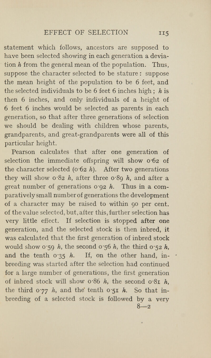 EFFECT OF SELECTION 115 statement which follows, ancestors are supposed to have been selected showing in each generation a devia¬ tion h from the general mean of the population. Thus, suppose the character selected to be stature : suppose the mean height of the population to be 6 feet, and the selected individuals to be 6 feet 6 inches high ; h is then 6 inches, and only individuals of a height of 6 feet 6 inches would be selected as parents in each generation, so that after three generations of selection we should be dealing with children whose parents, grandparents, and great-grandparents were all of this particular height. Pearson calculates that after one generation of selection the immediate offspring will show 0-62 of the character selected (0-62 h). After two generations they will show 0-82 h, after three oSg h, and after a great number of generations 0-92 h. Thus in a com¬ paratively small number of generations the development of a character may be raised to within 90 per cent, of the value selected, but, after this, further selection has very little efíect. If selection is stopped after one generation, and the selected stock is then inbred, it was calculated that the first generation of inbred stock would show 0 59 h, the second 0-56 h, the third 0-52 h, and the tenth 035 h. If, on the other hand, in¬ breeding was started after the selection had continued for a large number of generations, the first generation of inbred stock will show 0*86 h, the second о-81 h, the third 077 h, and the tenth 0-51 h. So that in¬ breeding of a selected stock is followed by a very 8—2