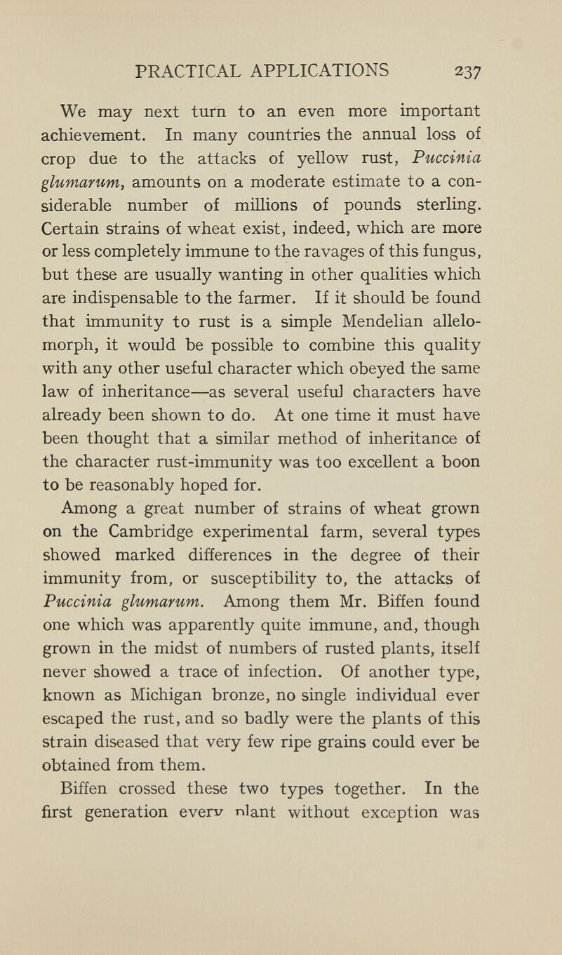 PRACTICAL APPLICATIONS 237 We may next tum to an even more important achievement. In many countries the annual loss of crop due to the attacks of yellow rust, Puccinia glumarum, amounts on a moderate estimate to a con¬ siderable number of millions of pounds sterling. Certain strains of wheat exist, indeed, which are more or less completely immune to the ravages of this fungus, but these are usually wanting in other qualities which are indispensable to the farmer. If it should be found that immunity to rust is a simple Mendelian allelo¬ morph, it would be possible to combine this quality with any other useful character which obeyed the same law of inheritance—as several useful characters have already been shown to do. At one time it must have been thought that a similar method of inheritance of the character rust-immunity was too excellent a boon to be reasonably hoped for. Among a great number of strains of wheat grown on the Cambridge experimental farm, several types showed marked differences in the degree of their immunity from, or susceptibility to, the attacks of Puccinia glumarum. Among them Mr. Biñen found one which was apparently quite immune, and, though grown in the midst of numbers of rusted plants, itself never showed a trace of infection. Of another type, known as Michigan bronze, no single individual ever escaped the rust, and so badly were the plants of this strain diseased that very few ripe grains could ever be obtained from them. Biffen crossed these two types together. In the first generation everv niant without exception was