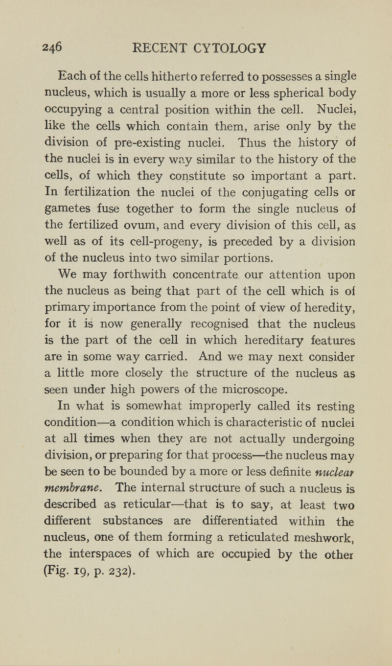 246 RECENT CYTOLOGY Each of the cells hitherto referred to possesses a single nucleus, which is usually a more or less spherical body occupying a central position within the cell. Nuclei, like the cells which contain them, arise only by the division of pre-existing nuclei. Thus the history of the nuclei is in every way similar to the history of the cells, of which they constitute so important a part. In fertilization the nuclei of the conjugating cells or gametes fuse together to form the single nucleus oí the fertilized ovum, and every division of this ceU, as well as of its cell-progeny, is preceded by a division of the nucleus into two similar portions. We may forthwith concentrate our attention upon the nucleus as being that part of the cell which is oí primary importance from the point of view of heredity, for it is now generally recognised that the nucleus is the part of the cell in which hereditary features are in some way carried. And we may next consider a little more closely the structure of the nucleus as seen under high powers of the microscope. In what is somewhat improperly called its resting condition—a condition which is characteristic of nuclei at all times when they are not actually undergoing division, or preparing for that process—^the nucleus may be seen to be bounded by a more or less definite nuclear membrane. The internal structure of such a nucleus is described as reticular—that is to say, at least two different substances are differentiated within the nucleus, one of them forming a reticulated meshwork, the interspaces of which are occupied by the other (Fig. 19, p. 232).