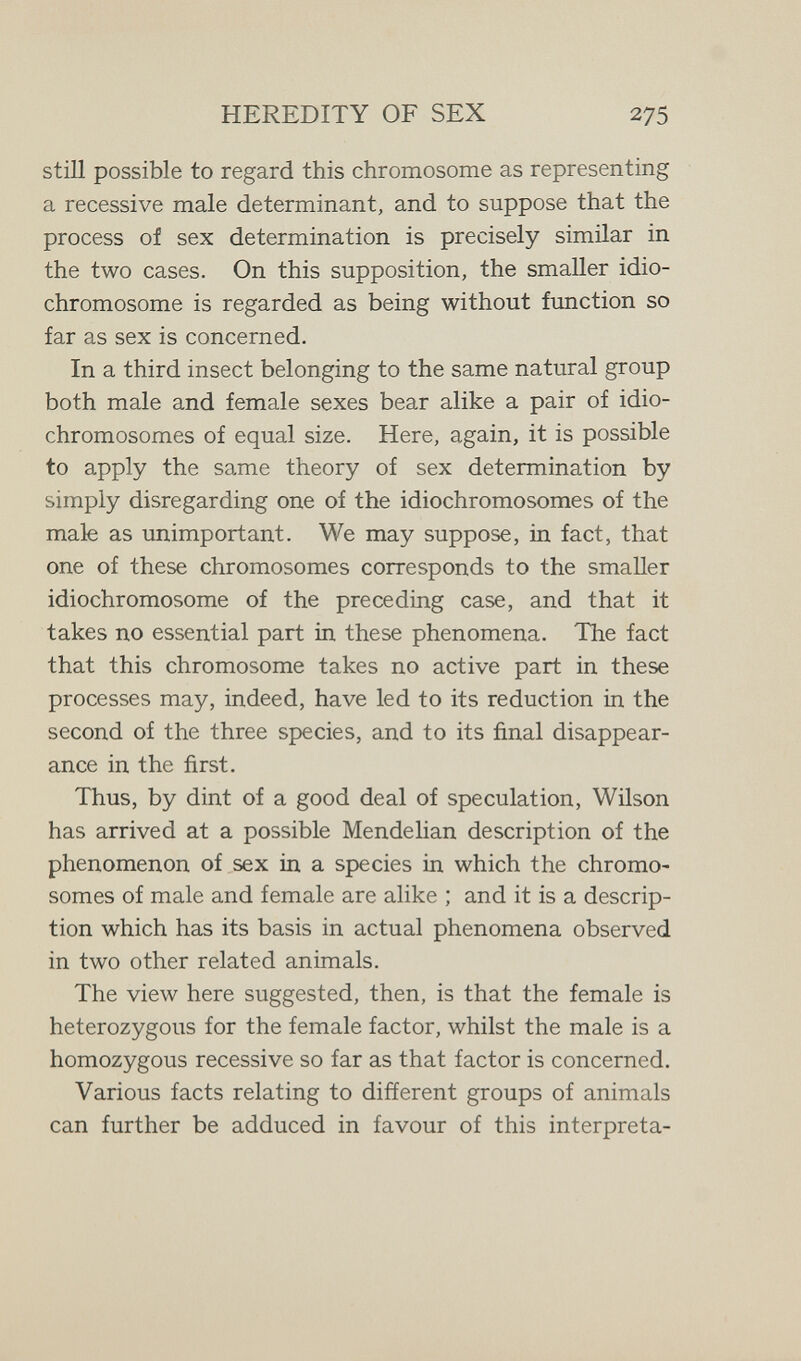 HEREDITY OF SEX 275 still possible to regard this chromosome as representing a recessive male determinant, and to suppose that the process of sex determination is precisely similar in the two cases. On this supposition, the smaller idio- chromosome is regarded as being without fimction so far as sex is concerned. In a third insect belonging to the same natural group both male and female sexes bear alike a pair of idio- chromosomes of equal size. Here, again, it is possible to apply the same theory of sex determination by simply disregarding one of the idiochromosomes of the male as unimportant. We may suppose, in fact, that one of these chromosomes corresponds to the smaller idiochromosome of the preceding case, and that it takes no essential part in these phenomena. The fact that this chromosome takes no active part in these processes may, indeed, have led to its reduction in the second of the three species, and to its final disappear¬ ance in the first. Thus, by dint of a good deal of speculation, Wilson has arrived at a possible Mendelian description of the phenomenon of sex in a species in which the chromo¬ somes of male and female are alike ; and it is a descrip¬ tion which has its basis in actual phenomena observed in two other related animals. The view here suggested, then, is that the female is heterozygous for the female factor, whilst the male is a homozygous recessive so far as that factor is concerned. Various facts relating to different groups of animals can further be adduced in favour of this interpreta-