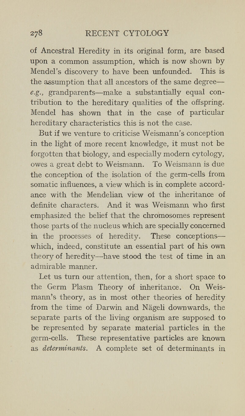 278 RECENT CYTOLOGY of Ancestral Heredity in its original form, are based upon a common assumption, which is now shown by Mendel's discovery to have been unfounded. This is the assumption that all ancestors of the same degree— e.g., grandparents—make a substantially equal con¬ tribution to the hereditary qualities of the offspring. Mendel has shown that in the case of particular hereditary characteristics this is not the case. But if we venture to criticise Weismann's conception in the light of more recent knowledge, it must not be forgotten that biology, and especially modern cytology, owes a great debt to Weismann. To Weismann is due the conception of the isolation of the germ-cells from somatic influences, a view which is in complete accord¬ ance with the Mendelian view of the inheritance of definite characters. And it was Weismann who first emphasized the behef that the chromosomes represent those parts of the nucleus which are specially concerned in the processes of heredity. These conceptions— which, indeed, constitute an essential part of his own theory of heredity—have stood the test of time in an admirable manner. Let us turn our attention, then, for a short space to the Germ Plasm Theory of inheritance. On Weis¬ mann's theory, as in most other theories of heredity from the time of Darwin and Nägeli downwards, the separate parts of the living organism are supposed to be represented by separate material particles in the germ-ceUs. These representative particles are known as determinants. A complete set of determinants in