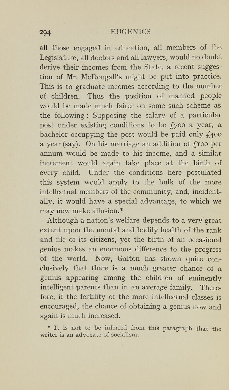 294 EUGENICS all those engaged in education, all members of the Legislature, all doctors and all lawyers, would no doubt derive their incomes from the State, a recent sugges¬ tion of Mr. McDougall's might be put into practice. This is to graduate incomes according to the number of children. Thus the position of married people would be made much fairer on some such scheme as the following : Supposing the salary of a particular post under existing conditions to be £700 a year, a bachelor occupying the post would be paid only ;^400 a year (say). On his marriage an addition of £100 per annum would be made to his income, and a similar increment would again take place at the birth of every child. Under the conditions here postulated this system would apply to the bulk of the more intellectual members of the community, and, incident¬ ally, it would have a special advantage, to which we may now make allusion.* Although a nation's welfare depends to a very great extent upon the mental and bodily health of the rank and file of its citizens, yet the birth of an occasional genius makes an enormous difference to the progress of the world. Now, Galton has shown quite con¬ clusively that there is a much greater chance of a genius appearing among the children of eminently intelligent parents than in an average family. There¬ fore, if the fertility of the more intellectual classes is encouraged, the chance of obtaining a genius now and again is much increased. * It is not to be inferred from this paragraph that the writer is an advocate of sociaUsm.