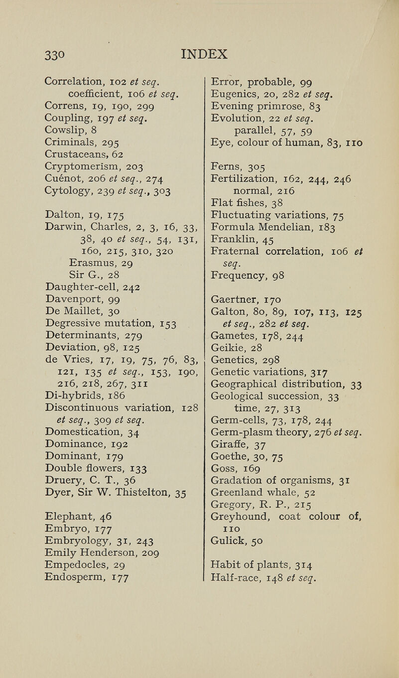 330 INDEX Correlation, 102 et seq. coefficient, 106 et seq. Correns, 19, 190, 299 Coupling, 197 et seq. Cowslip, 8 Criminals, 295 Crustaceans, 62 Cryptomerism, 203 Cuénot, 206 et seq., 274 Cytology, 239 et seq., 303 Dalton, 19, 175 Darwin, Charles, 2, 3, 16, 33, 38, 40 et seq., 54, 131, 160, 215, 310, 320 Erasmus, 29 Sir G., 28 Daughter-cell, 242 Davenport, 99 De Maillet, 30 Degressive mutation, 153 Determinants, 279 Deviation, 98, 125 de Vries, 17, 19, 75, 76, 83, 121, 135 et seq., 153, 190, 216, 218, 267, 311 Di-hybrids, 186 Discontinuous variation, 128 et seq., 309 et seq. Domestication, 34 Dominance, 192 Dominant, 179 Double flowers, 133 Druery, C. T., 36 Dyer, Sir W. Thistelton, 35 Elephant, 46 Embryo, 177 Embryology, 31, 243 Emily Henderson, 209 Empedocles, 29 Endosperm, 177 Error, probable, 99 Eugenics, 20, 282 et seq. Evening primrose, 83 Evolution, 22 et seq. parallel, 57, 59 Eye, colour of human, 83, 110 Ferns, 305 Fertilization, 162, 244, 246 normal, 216 Flat fishes, 38 Fluctuating variations, 75 Formula Mendelian, 183 Franklin, 45 Fraternal correlation, 106 et seq. Frequency, 98 Gaertner, 170 Galton, 80, 89, 107, 113, 125 et seq., 282 et seq. Gametes, 178, 244 Geikie, 28 Genetics, 298 Genetic variations, 317 Geographical distribution, 33 Geological succession, 33 time, 27, 313 Germ-cells, 73, 178, 244 Germ-plasm theory, 276 et seq. Girafie, 37 Goethe, 30, 75 Goss, 169 Gradation of organisms, 31 Greenland whale, 52 Gregory, R. P., 215 Greyhound, coat colour of, 110 Gulick, 50 Habit of plants, 314 Half-race, 148 et seq.