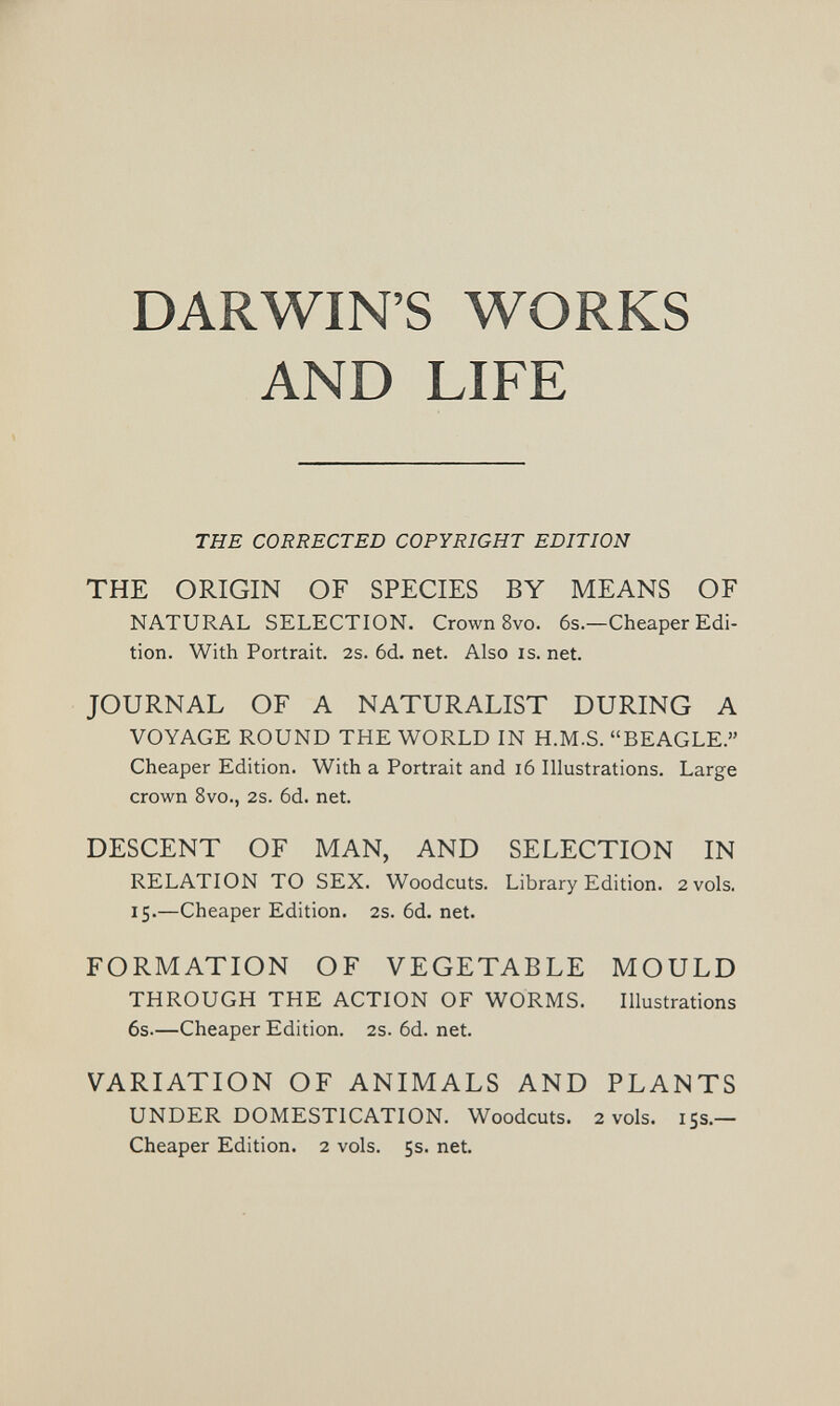 DARWIN'S WORKS AND LIFE THE CORRECTED COPYRIGHT EDITION THE ORIGIN OF SPECIES BY MEANS OF NATURAL SELECTION. Crown 8vo. 6s.—Cheaper Edi¬ tion. With Portrait. 2s. 6d. net. Also is. net. JOURNAL OF A NATURALIST DURING A VOYAGE ROUND THE WORLD IN H.M.S. BEAGLE. Cheaper Edition. With a Portrait and i6 Illustrations. Large crown 8vo., 2s. 6d. net. DESCENT OF MAN, AND SELECTION IN RELATION TO SEX. Woodcuts. Library Edition. 2 vols. 15.—Cheaper Edition. 2s. 6d. net. FORMATION OF VEGETABLE MOULD THROUGH THE ACTION OF WORMS. Illustrations 6s.—Cheaper Edition. 2s. 6d. net. VARIATION OF ANIMALS AND PLANTS UNDER DOMESTICATION. Woodcuts. 2 vols. 155.— Cheaper Edition. 2 vols. 5s. net