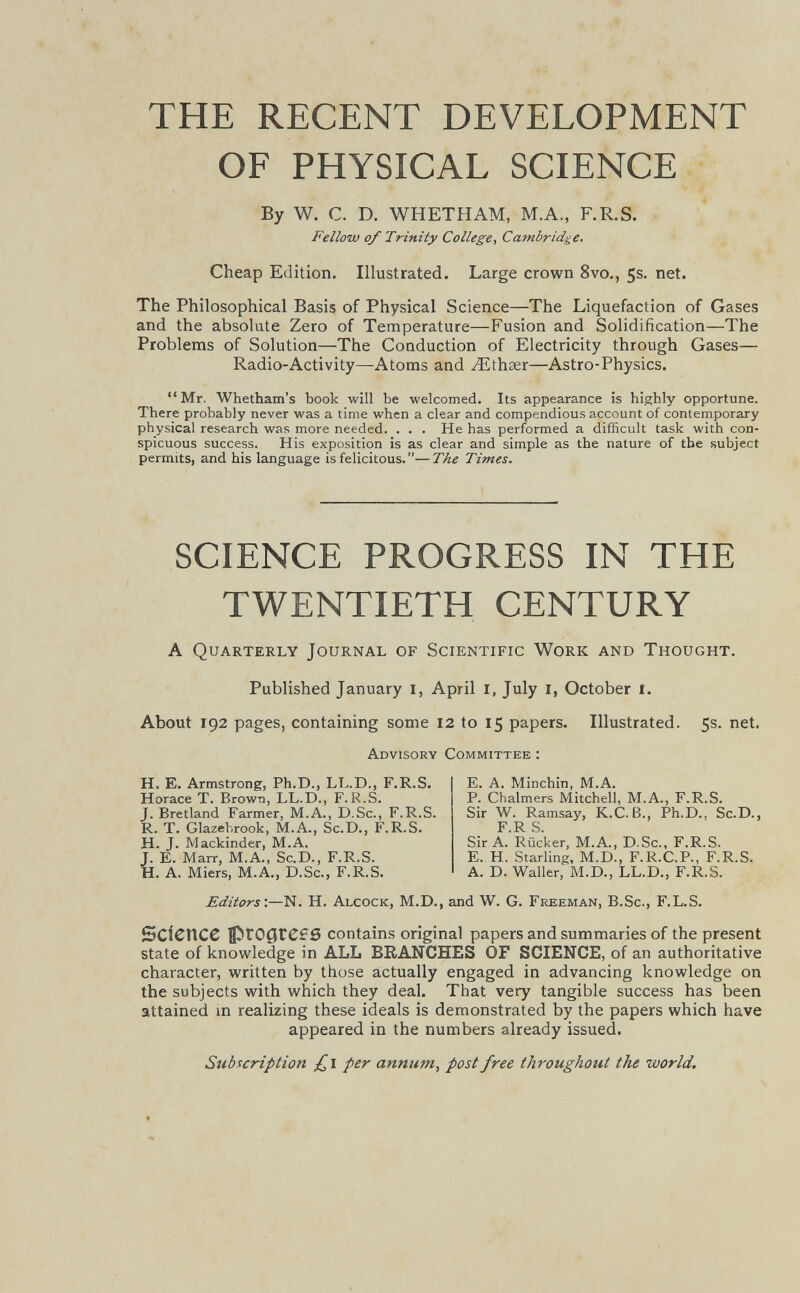 THE RECENT DEVELOPMENT OF PHYSICAL SCIENCE By W. C. D. WHETHAM, M.A., F.R.S. Fellow of Trinity College^ Cambridge. Cheap Edition. Illustrated. Large crown 8vo., 5s. net. The Philosophical Basis of Physical Science—The Liquefaction of Gases and the absolute Zero of Temperature—Fusion and Solidification—The Problems of Solution—The Conduction of Electricity through Gases— Radio-Activity—Atoms and ^ithser—Astro-Physics. Mr. Whetham's book will be welcomed. Its appearance is highly opportune. There probably never was a time when a clear and compendious account of contemporary physical research was more needed. . . . He has performed a difficult task with con¬ spicuous success. His exposition is as clear and simple as the nature of the subject permits, and his language is felicitous.—The Times. SCIENCE PROGRESS IN THE TWENTIETH CENTURY A Quarterly Journal of Scientific Work and Thought. Published January l, April I, July I, October I. About 192 pages, containing some 12 to 15 papers. Illustrated. 5s. net. Advisory Committee : H, E. Armstrong, Ph.D., LL.D., F.R.S. Horace T. Brown, LL.D., F.R.S. J. Bretland Farmer, M.A., D.Sc., F.R.S. R. T. Glazehrook, M.A., Sc.D., F.R.S. H. J. Mackinder, M.A. ^ E. Marr, М.Л., Sc,D., FJR^S^ E. A. Minchin, M.A. P. Chalmers Mitchell, M.A., F.R.S. Sir W. Ramsay, K.C.ß., Ph.D., Sc.D., F.R S. Sir A. Rücker, M.A., D.Sc., F.R.S. E. H. Starling, M.D., F.R.C.P., F.R.S. A. D. Waller, M.D., LL.D., F.R.S. . A. Miers, M.A., D.Sc., F.R.S. Editors'.—N. H. Alcock, M.D., and W. G. Freeman, B.Sc., F.L.S. Science contains original papers and summaries of the present state of knowledge in ALL BRANCHES OF SCIENCE, of an authoritative character, written by those actually engaged in advancing knowledge on the subjects with which they deal. That very tangible success has been attained m realizing these ideals is demonstrated by the papers which have appeared in the numbers already issued. Subscription £i per annum, post free throughout the world.