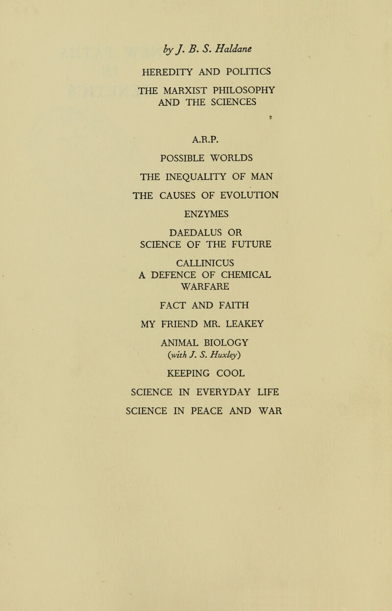 hy J. В. S. Haidane HEREDITY AND POLITICS THE MARXIST PHILOSOPHY AND THE SCIENCES A.R.P. POSSIBLE WORLDS THE INEQUALITY OF MAN THE CAUSES OF EVOLUTION ENZYMES DAEDALUS OR SCIENCE OF THE FUTURE CALLINICUS A DEFENCE OF CHEMICAL WARFARE FACT AND FAITH MY FRIEND MR. LEAKEY ANIMAL BIOLOGY {with J. S. Huxley) KEEPING COOL SCIENCE IN EVERYDAY LIFE SCIENCE IN PEACE AND WAR