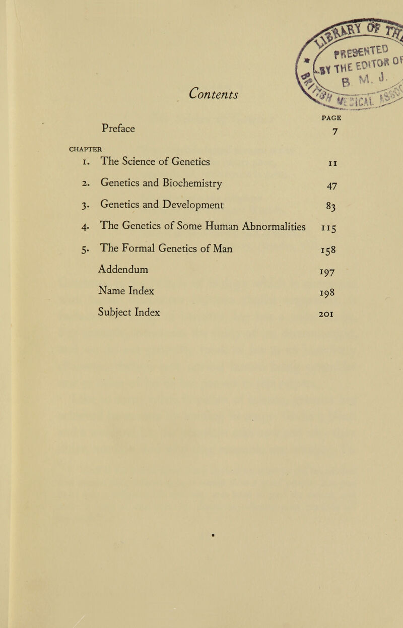 Contents ^wTiilCAl ^ Preface CHAPTER 1. The Science of Genetics 2. Genetics and Biochemistry 3. Genetics and Development 4. The Genetics of Some Human Abnormalities 5. The Formal Genetics of Man Addendum Name Index Subject Index PAGE 7 II 47 83 115 158 197 198 201