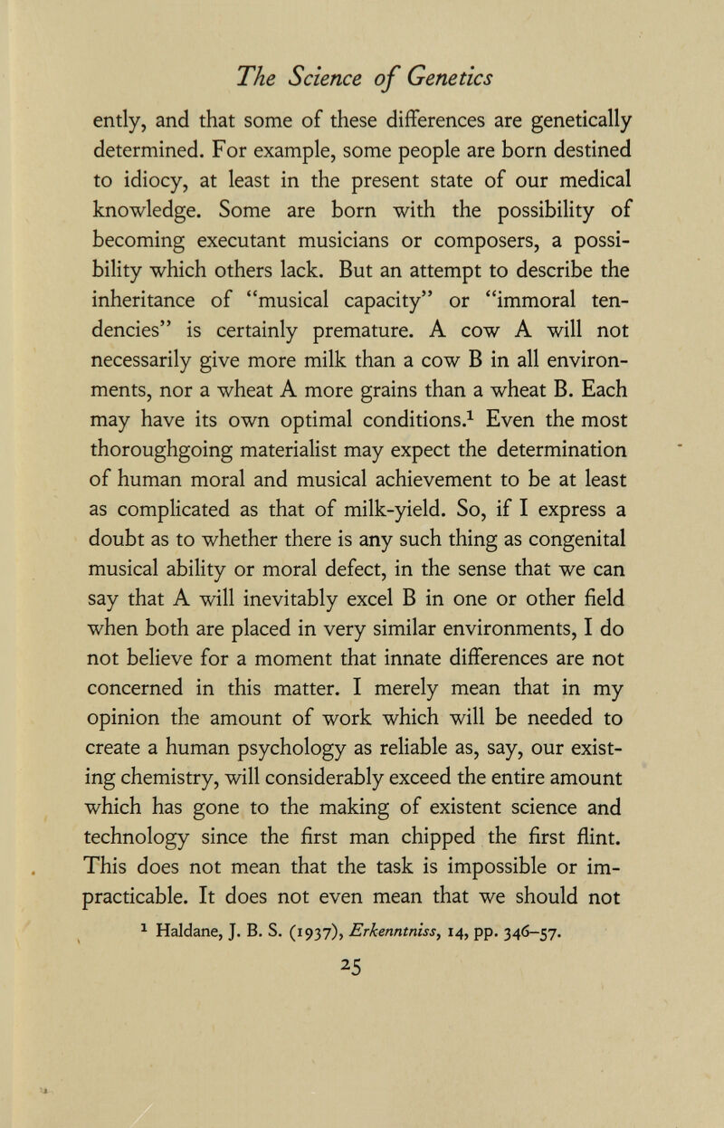 The Science of Genetics ently, and that some of these differences are genetically determined. For example, some people are born destined to idiocy, at least in the present state of our medical knowledge. Some are born with the possibility of becoming executant musicians or composers, a possi¬ bility which others lack. But an attempt to describe the inheritance of musical capacity or immoral ten¬ dencies is certainly premature. A cow A will not necessarily give more milk than a cow В in all environ¬ ments, nor a wheat A more grains than a wheat B. Each may have its own optimal conditions.^ Even the most thoroughgoing materialist may expect the determination of human moral and musical achievement to be at least as complicated as that of milk-yield. So, if I express a doubt as to whether there is any such thing as congenital musical ability or moral defect, in the sense that we can say that A will inevitably excel В in one or other field when both are placed in very similar environments, I do not believe for a moment that innate differences are not concerned in this matter. I merely mean that in my opinion the amount of work which will be needed to create a human psychology as reliable as, say, our exist¬ ing chemistry, will considerably exceed the entire amount which has gone to the making of existent science and technology since the first man chipped the first flint. This does not mean that the task is impossible or im¬ practicable. It does not even mean that we should not ^ Haldane, J. B. S. (1937), Erkenntnisse 14, pp. 346-57. 25