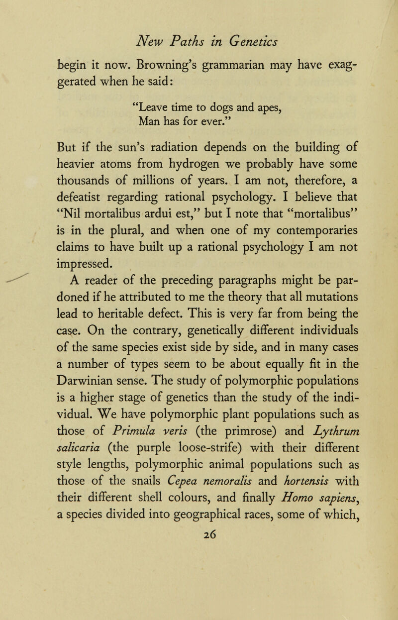 New Paths in Genetics begin it now. Browning's grammarian may have exag¬ gerated when he said : Leave time to dogs and apes, Man has for ever. But if the sun's radiation depends on the building of heavier atoms from hydrogen we probably have some thousands of millions of years. I am not, therefore, a defeatist regarding rational psychology. I believe that Nil mortalibus ardui est, but I note that mortalibus is in the plural, and when one of my contemporaries claims to have built up a rational psychology I am not impressed. A reader of the preceding paragraphs might be par¬ doned if he attributed to me the theory that all mutations lead to heritable defect. This is very far from being the case. On the contrary, genetically different individuals of the same species exist side by side, and in many cases a number of types seem to be about equally fit in the Darwinian sense. The study of polymorphic populations is a higher stage of genetics than the study of the indi¬ vidual. We have polymorphic plant populations such as those of Primula veris (the primrose) and Lythrum salicaria (the purple loose-strife) with their different style lengths, polymorphic animal populations such as those of the snails Cepea nemoralis and hortensis with their different shell colours, and finally Homo sapiens^ a species divided into geographical races, some of which, 26