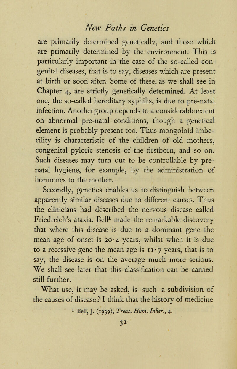 New Paths in Genetics are primarily determined genetically, and those which are primarily determined by the environment. This is particularly important in the case of the so-called con¬ genital diseases, that is to say, diseases which are present at birth or soon after. Some of these, as we shall see in Chapter 4, are strictly genetically determined. At least one, the so-called hereditary syphilis, is due to pre-natal infection. Another group depends to a considerable extent on abnormal pre-natal conditions, though a genetical element is probably present too. Thus mongoloid imbe¬ cility is characteristic of the children of old mothers, congenital pyloric stenosis of the firstborn, and so on. Such diseases may turn out to be controllable by pre¬ natal hygiene, for example, by the administration of hormones to the mother. Secondly, genetics enables us to distinguish between apparently similar diseases due to different causes. Thus the clinicians had described the nervous disease called Friedreich's ataxia. Bell^ made the remarkable discovery that where this disease is due to a dominant gene the mean age of onset is 20-4 years, whilst when it is due to a recessive gene the mean age is 11-7 years, that is to say, the disease is on the average much more serious. We shall see later that this classification can be carried still further. What use, it may be asked, is such a subdivision of the causes of disease ? I think that the history of medicine ^ Bell, J. (1939), Treas. Hum. Inker.^ 4. 32