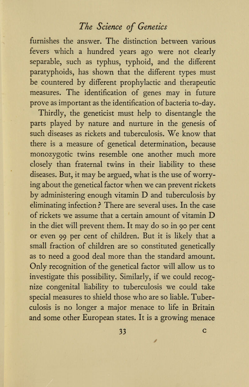 The Science of Genetics furnishes the answer. The distinction between various fevers which a hundred years ago were not clearly separable, such as typhus, typhoid, and the different paratyphoids, has shown that the different types must be countered by different prophylactic and therapeutic measures. The identification of genes may in future prove as important as the identification of bacteria to-day. Thirdly, the geneticist must help to disentangle the parts played by nature and nurture in the genesis of such diseases as rickets and tuberculosis. We know that there is a measure of genetical determination, because monozygotic twins resemble one another much more closely than fraternal twins in their liability to these diseases. But, it may be argued, what is the use of worry¬ ing about the genetical factor when we can prevent rickets by administering enough vitamin D and tuberculosis by eliminating infection ì There are several uses. In the case of rickets we assume that a certain amount of vitamin D in the diet will prevent them. It may do so in 90 per cent or even 99 per cent of children. But it is likely that a small fraction of children are so constituted genetically as to need a good deal more than the standard amount. Only recognition of the genetical factor will allow us to investigate this possibility. Similarly, if we could recog¬ nize congenital liability to tuberculosis we could take special measures to shield those who are so liable. Tuber¬ culosis is no longer a major menace to life in Britain and some other European states. It is a growing menace 33 с