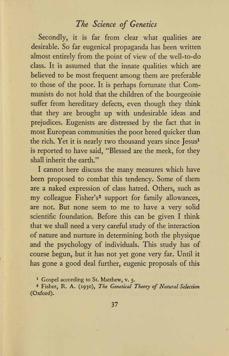 The Science of Genetics Secondly, it is far from clear what qualities are desirable. So far eugenical propaganda has been written almost entirely from the point of view of the well-to-do class. It is assumed that the innate qualities which are believed to be most frequent among them are preferable to those of the poor. It is perhaps fortunate that Com¬ munists do not hold that the children of the bourgeoisie suffer from hereditary defects, even though they think that they are brought up with undesirable ideas and prejudices. Eugenists are distressed by the fact that in most European communities the poor breed quicker than the rich. Yet it is nearly two thousand years since Jesus^ is reported to have said, Blessed are the meek, for they shall inherit the earth. I cannot here discuss the many measures which have been proposed to combat this tendency. Some of them are a naked expression of class hatred. Others, such as my colleague Fisher's^ support for family allowances, are not. But none seem to me to have a very solid scientific foundation. Before this can be given I think that we shall need a very careful study of the interaction of nature and nurture in determining both the physique and the psychology of individuals. This study has of course begun, but it has not yet gone very far. Until it has gone a good deal further, eugenic proposals of this 1 Gospel according to St. Matthew, v. 5. ® Fisher, R. A. (1930), The Genetical Theory of Natural Selection (Oxford). Ъ1