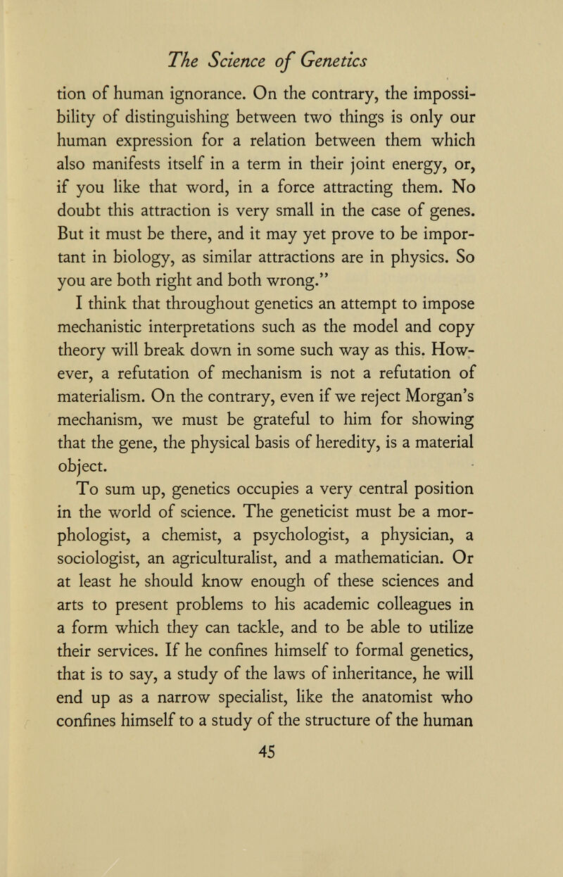 The Science of Genetics tion of human ignorance. On the contrary, the impossi¬ bility of distinguishing between two things is only our human expression for a relation between them which also manifests itself in a term in their joint energy, or, if you like that word, in a force attracting them. No doubt this attraction is very small in the case of genes. But it must be there, and it may yet prove to be impor¬ tant in biology, as similar attractions are in physics. So you are both right and both wrong. I think that throughout genetics an attempt to impose mechanistic interpretations such as the model and copy theory will break down in some such way as this. How¬ ever, a refutation of mechanism is not a refutation of materialism. On the contrary, even if we reject Morgan's mechanism, we must be grateful to him for showing that the gene, the physical basis of heredity, is a material object. To sum up, genetics occupies a very central position in the world of science. The geneticist must be a mor- phologist, a chemist, a psychologist, a physician, a sociologist, an agriculturalist, and a mathematician. Or at least he should know enough of these sciences and arts to present problems to his academic colleagues in a form which they can tackle, and to be able to utilize their services. If he confines himself to formal genetics, that is to say, a study of the laws of inheritance, he will end up as a narrow specialist, like the anatomist who confines himself to a study of the structure of the human 45