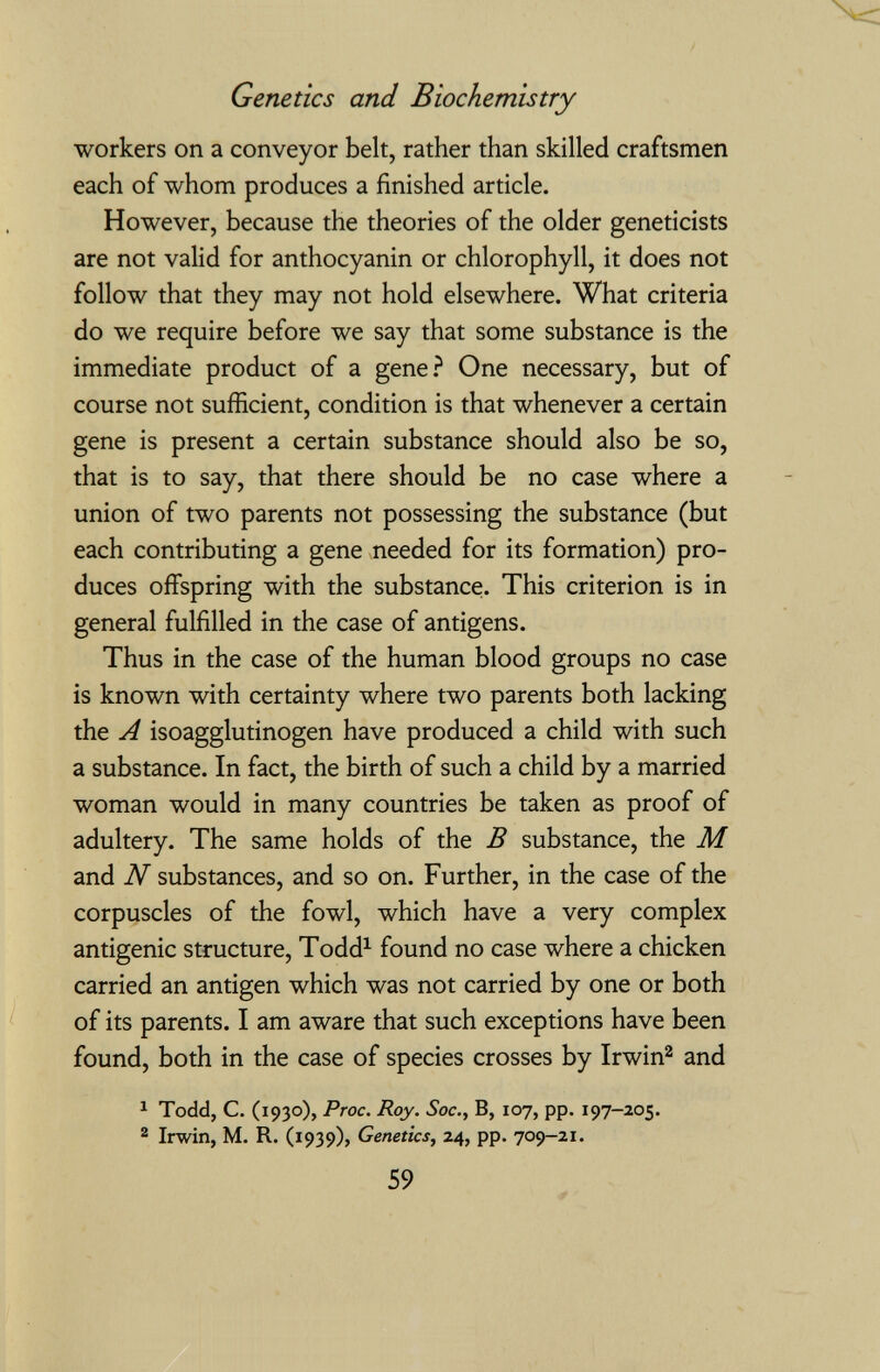 Genetics and Biochemistry workers on a conveyor belt, rather than skilled craftsmen each of whom produces a finished article. However, because the theories of the older geneticists are not valid for anthocyanin or chlorophyll, it does not follow that they may not hold elsewhere. What criteria do we require before we say that some substance is the immediate product of a gene.^ One necessary, but of course not sufficient, condition is that whenever a certain gene is present a certain substance should also be so, that is to say, that there should be no case where a union of two parents not possessing the substance (but each contributing a gene needed for its formation) pro¬ duces offspring with the substance. This criterion is in general fulfilled in the case of antigens. Thus in the case of the human blood groups no case is known with certainty where two parents both lacking the A isoagglutinogen have produced a child with such a substance. In fact, the birth of such a child by a married woman would in many countries be taken as proof of adultery. The same holds of the В substance, the M and N substances, and so on. Further, in the case of the corpuscles of the fowl, which have a very complex antigenic structure, Todd^ found no case where a chicken carried an antigen which was not carried by one or both of its parents. I am aware that such exceptions have been found, both in the case of species crosses by Irwin^ and ^ Todd, C. (1930), Proc. Roy. Soc., B, 107, pp. 197-205. ® Irwin, M. R. (1939), Genetics, 24, pp. 709-21. 59