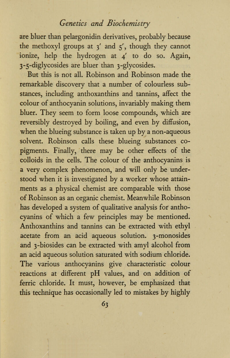 Genetics and Biochemistry are bluer than pelargonidin derivatives, probably because the methoxyl groups at 3' and 5', though they cannot ionize, help the hydrogen at 4' to do so. Again, 3-5-diglycosides are bluer than 3-glycosides. But this is not all. Robinson and Robinson made the remarkable discovery that a number of colourless sub¬ stances, including anthoxanthins and tannins, affect the colour of anthocyanin solutions, invariably making them bluer. They seem to form loose compounds, which are reversibly destroyed by boiling, and even by diffusion, when the blueing substance is taken up by a non-aqueous solvent. Robinson calls these blueing substances co- pigments. Finally, there may be other effects of the colloids in the cells. The colour of the anthocyanins is a very complex phenomenon, and will only be under¬ stood when it is investigated by a worker whose attain¬ ments as a physical chemist are comparable with those of Robinson as an organic chemist. Meanwhile Robinson has developed a system of qualitative analysis for antho¬ cyanins of which a few principles may be mentioned. Anthoxanthins and tannins can be extracted with ethyl acetate from an acid aqueous solution. 3-monosides and 3-biosides can be extracted with amyl alcohol from an acid aqueous solution saturated with sodium chloride. The various anthocyanins give characteristic colour reactions at different pH values, and on addition of ferric chloride. It must, however, be emphasized that this technique has occasionally led to mistakes by highly 63