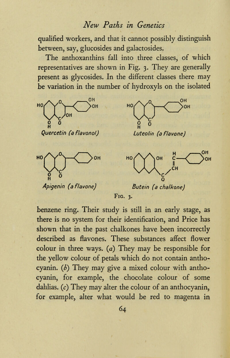 New Paths in Genetics qualified workers, and that it cannot possibly distinguish between, say, glucosides and galactosides. The anthoxanthins fall into three classes, of which representatives are shown in Fig. 3. They are generally present as glycosides. In the different classes there may be variation in the number of hydroxyls on the isolated Quercetin fa flavonol) Luteo Un (a flavone) Apigenin (a flavone) HO ГЛ- i-<3 OH OH We/ 0 CH Butein (a chalkone) Fig. 3. benzene ring. Their study is still in an early stage, as there is no system for their identification, and Price has shown that in the past chalkones have been incorrectly described as flavones. These substances affect flower colour in three ways, (a) They may be responsible for the yellow colour of petals which do not contain antho- cyanin. (b) They may give a mixed colour with antho- cyanin, for example, the chocolate colour of some dahlias, (c) They may alter the colour of an anthocyanin, for example, alter what would be red to magenta in 64