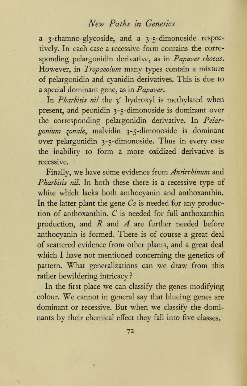 New Paths in Genetics a 3-rhamno-glycoside, and a 3-5-dimonoside respec¬ tively. In each case a recessive form contains the corre¬ sponding pelargonidin derivative, as in Papaver rhoeas. However, in Tropaeolum many types contain a mixture of pelargonidin and cyanidin derivatives. This is due to a special dominant gene, as in Papaver. In Pharlitis nil the 3' hydroxyl is methylated when present, and peonidin 3-5-dimonoside is dominant over the corresponding pelargonidin derivative. In Pelar¬ gonium lonaky malvidin 3-5-dimonoside is dominant over pelargonidin 3-5-dimonoside. Thus in every case the inability to form a more oxidized derivative is recessive. Finally, we have some evidence from Antirrhinum and Pharbitis nil. In both these there is a recessive type of white which lacks both anthocyanin and anthoxanthin. In the latter plant the gene Ca is needed for any produc¬ tion of anthoxanthin. С is needed for full anthoxanthin production, and R and A are further needed before anthocyanin is formed. There is of course a great deal of scattered evidence from other plants, and a great deal which I have not mentioned concerning the genetics of pattern. What generalizations can we draw from this rather bewildering intricacy In the first place we can classify the genes modifying colour. We cannot in general say that blueing genes are dominant or recessive. But when we classify the domi¬ nants by their chemical effect they fall into five classes. 72