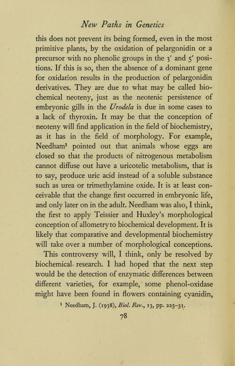 New Paths in Genetics this does not prevent its being formed, even in the most primitive plants, by the oxidation of pelargonidin or a precursor with no phenolic groups in the 3' and 5' posi¬ tions. If this is so, then the absence of a dominant gene for oxidation results in the production of pelargonidin derivatives. They are due to what may be called bio¬ chemical neoteny, just as the neotenic persistence of embryonic gills in the Urodela is due in some cases to a lack of thyroxin. It may be that the conception of neoteny will find application in the field of biochemistry, as it has in the field of morphology. For example, Needham^ pointed out that animals whose eggs are closed so that the products of nitrogenous metabolism cannot diffuse out have a uricotelic metabolism, that is to say, produce uric acid instead of a soluble substance such as urea or trimethylamine oxide. It is at least con¬ ceivable that the change first occurred in embryonic life, and only later on in the adult. Needham was also, I think, the first to apply Teissier and Huxley's morphological conception of allometryto biochemical development. It is likely that comparative and developmental biochemistry will take over a number of morphological conceptions. This controversy will, I think, only be resolved by biochemical, research. I had hoped that the next step would be the detection of enzymatic differences between different varieties, for example, some phenol-oxidase might have been found in flowers containing cyanidin, ^ Needham, J. (1938), Biol. Rev., 13, pp. 225-51. 78