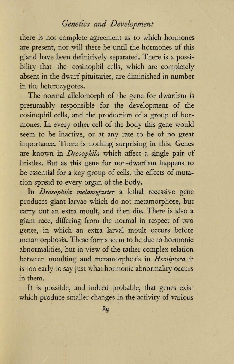 Genetics and Development there is not complete agreement as to which hormones are present, nor will there be until the hormones of this gland have been definitively separated. There is a possi¬ bility that the eosinophil cells, which are completely absent in the dwarf pituitaries, are diminished in number in the heterozygotes. The normal allelomorph of the gene for dwarfism is presumably responsible for the development of the eosinophil cells, and the production of a group of hor¬ mones. In every other cell of the body this gene would seem to be inactive, or at any rate to be of no great importance. There is nothing surprising in this. Genes are known in Drosophila which affect a single pair of bristles. But as this gene for non-dwarfism happens to be essential for a key group of cells, the effects of muta¬ tion spread to every organ of the body. In Drosophila melanogaster a lethal recessive gene produces giant larvae which do not metamorphose, but carry out an extra moult, and then die. There is also a giant race, differing from the normal in respect of two genes, in which an extra larval moult occurs before metamorphosis. These forms seem to be due to hormonic abnormalities, but in view of the rather complex relation between moulting and metamorphosis in Hemiptera it is too early to say just what hormonic abnormality occurs in them. It is possible, and indeed probable, that genes exist which produce smaller changes in the activity of various 89