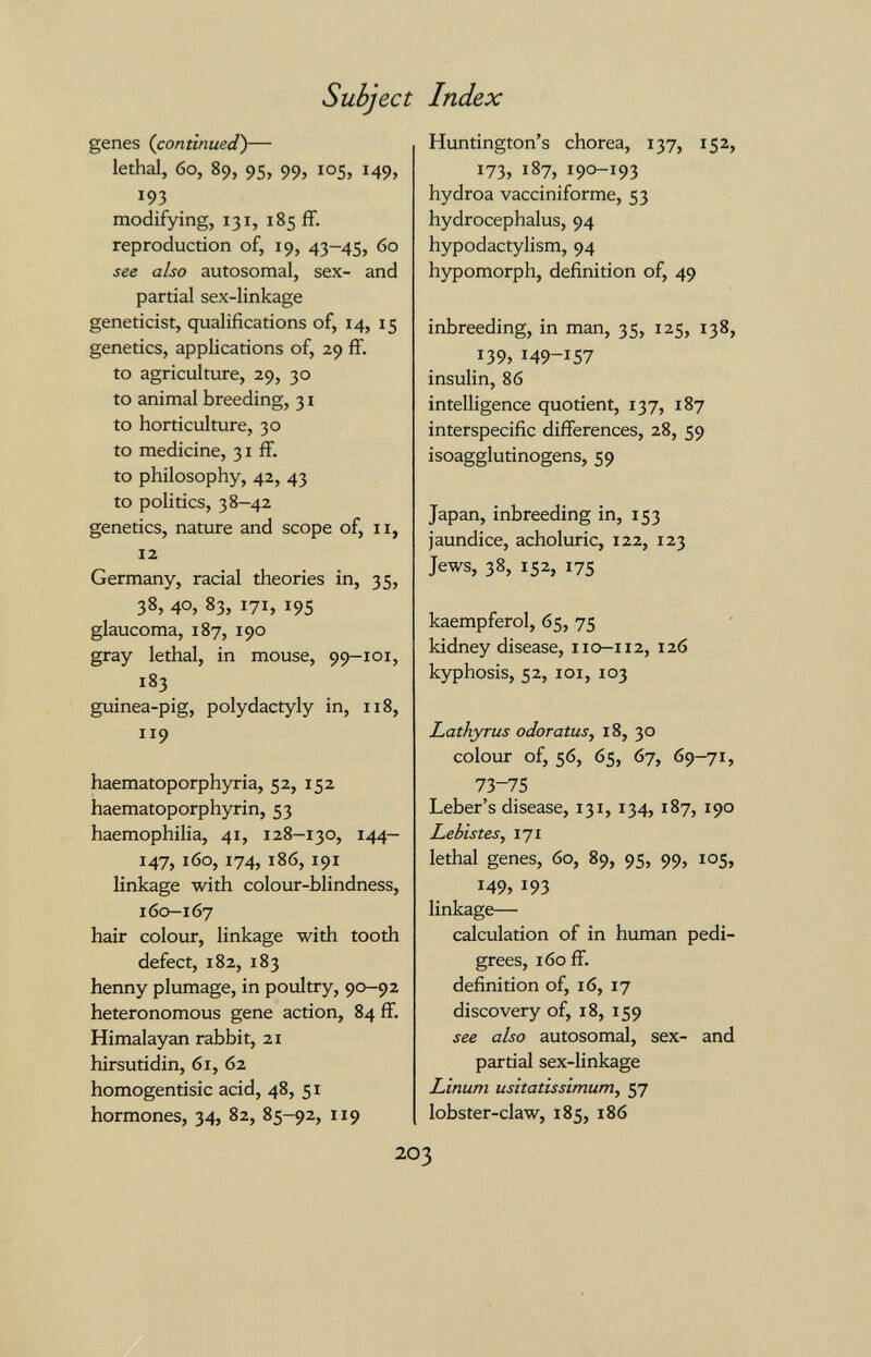 Subject Index genes (continued)— lethal, 60, 89, 95, 99, 105, 149, 193 modifying, 131, 185 ff. reproduction of, 19, 43-45, 60 see also autosomal, sex- and partial sex-linkage geneticist, qualifications of, 14, 15 genetics, applications of, 29 ff. to agriculture, 29, 30 to animal breeding, 31 to horticulture, 30 to medicine, 31 ff. to philosophy, 42, 43 to politics, 38-42 genetics, nature and scope of, 11, 12 Germany, racial theories in, 35, 38, 40, 83, 171, 195 glaucoma, 187, 190 gray lethal, in mouse, 99-101, 183 guinea-pig, Polydactyly in, 118, 119 haematoporphyria, 52, 152 haematoporphyrin, 53 haemophilia, 41, 128-130, 144— 147, 160, 174, 186, 191 linkage with colour-blindness, 160—167 hair colour, linkage with tooth defect, 182, 183 henny plumage, in poultry, 90-92 heteronomous gene action, 84 ff. Himalayan rabbit, 21 hirsutidin, 61, 62 homogentisic acid, 48, 51 hormones, 34, 82, 85-92, 119 Huntington's chorea, 137, 152, I73j 187, 190-193 hydroa vacciniforme, 53 hydrocephalus, 94 hypodactylism, 94 hypomorph, definition of, 49 inbreeding, in man, 35, 125, 138, 139, 149-Ï57 insulin, 86 intelligence quotient, 137, 187 interspecific differences, 28, 59 isoagglutinogens, 59 Japan, inbreeding in, 153 jaundice, acholuric, 122, 123 Jews, 38, 152, 175 kaempferol, 65, 75 kidney disease, 110-112, 126 kyphosis, 52, loi, 103 Lathyrus odoratus, 18, 30 colour of, 56, 65, 67, 69-71, 73-75 Leber's disease, 131, 134, 187, 190 Lebistes^ 171 lethal genes, 60, 89, 95, 99, 105, 149, 193 linkage— calculation of in human pedi¬ grees, 160 ff. definition of, 16, 17 discovery of, 18, 159 see also autosomal, sex- and partial sex-linkage Linum usitatissimum, 57 lobster-claw, 185, 186 203