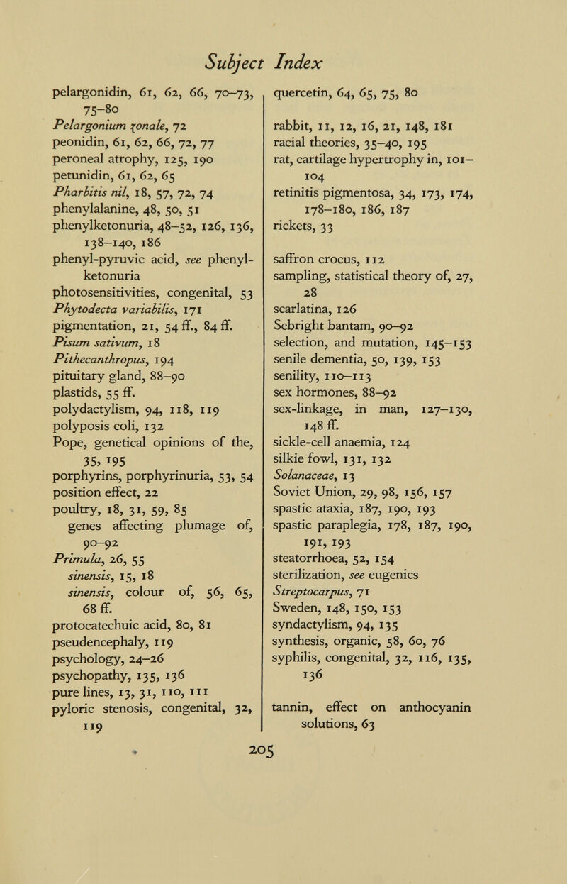 Subjec pelargonidin, 6i, 62, 66, 70-73, 75-80 Pelargonium :^onale, 72 peonidin, 61, 62, 66, 72, 77 peroneal atrophy, 125, 190 petunidin, 61, 62, 65 Pharbltis nil, 18, 57, 72, 74 phenylalanine, 48, 50, 51 phenylketonuria, 48-52, 126, 136, 138-140, 186 phenyl-pyruvic acid, see phenyl¬ ketonuria photosensitivities, congenital, 53 Phytodecta variabilis, 171 pigmentation, 21, 54 ff., 84 ff. Pisum sativum, 18 Pithecanthropus, 194 pituitary gland, 88-90 plastids, 55 ff. polydactylism, 94, n8, 119 polyposis coli, 132 Pope, genetical opinions of the, 35, 195 porphyrins, porphyrinuria, 53, 54 position effect, 22 poultry, 18, 31, 59, 85 genes affecting plumage of, 90-92 Primula, 26, 55 sinensis, 15, 18 sinensis, colour of, 56, 65, 68 ff. protocatechuic acid, 80, 81 pseudencephaly, 119 psychology, 24-26 psychopathy, 135, 136 pure lines, 13, 31, 110, m pyloric stenosis, congenital, 32, 119 Index quercetin, 64, 65, 75, 80 rabbit, II, 12, 16, 21, 148, 181 racial theories, 35-40, 195 rat, cartilage hypertrophy in, loi— 104 retinitis pigmentosa, 34, 173, 174, 178-180, 186, 187 rickets, 33 saffron crocus, 112 sampling, statistical theory of, 27, 28 scarlatina, 126 Sebright bantam, 90-92 selection, and mutation, 145—153 senile dementia, 50, 139, 153 senility, 110-113 sex hormones, 88—92 sex-linkage, in man, 127-130, 148 ff. sickle-cell anaemia, 124 silkie fowl, 131, 132 Solanaceae, 13 Soviet Union, 29, 98, 156, 157 spastic ataxia, 187, 190, 193 spastic paraplegia, 178, 187, 190, 191, 193 steatorrhoea, 52, 154 sterilization, see eugenics Streptocarpus, 71 Sweden, 148, 150, 153 syndactylism, 94, 135 synthesis, organic, 58, 60, 76 syphilis, congenital, 32, 116, 135, 136 tannin, effect on anthocyanin solutions, 63 205