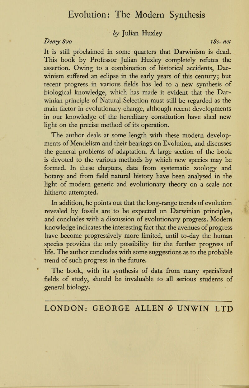 Evolution: The Modern Synthesis ^ Julian Huxley Demy 8vo i8s. net It is still proclaimed in some quarters that Darwinism is dead. This book by Professor Julian Huxley completely refutes the assertion. Owing to a combination of historical accidents, Dar¬ winism suffered an eclipse in the early years of this century; but recent progress in various fields has led to a new synthesis of biological knowledge, which has made it evident that the Dar¬ winian principle of Natural Selection must still be regarded as the main factor in evolutionary change, although recent developments in our knowledge of the hereditary constitution have shed new light on the precise method of its operation. The author deals at some length with these modern develop¬ ments of Mendelism and their bearings on Evolution, and discusses the general problems of adaptation. A large section of the book is devoted to the various methods by which new species may be formed. In these chapters, data from systematic zoology and botany and from field natural history have been analysed in the light of modern genetic and evolutionary theory on a scale not hitherto attempted. In addition, he points out that the long-range trends of evolution revealed by fossils are to be expected on Darwinian principles, Ï' and concludes with a discussion of evolutionary progress. Modern knowledge indicates the interesting fact that the avenues of progress have become progressively more limited, until to-day the human species provides the only possibility for the further progress of life. The author concludes with some suggestions as to the probable trend of such progress in the future. The book, with its synthesis of data from many specialized fields of study, should be invaluable to all serious students of general biology. LONDON; GEORGE ALLEN & UNWIN LTD