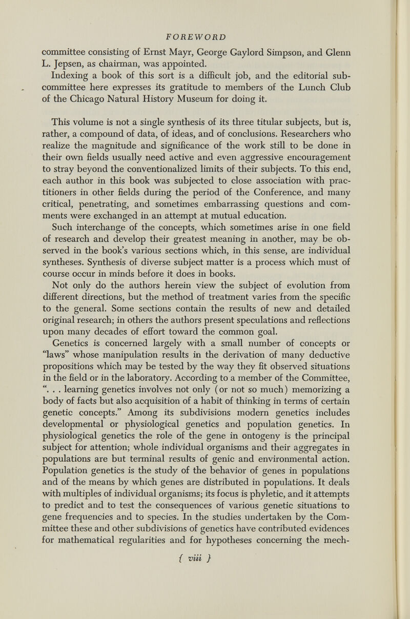 committee consisting of Ernst Mayr, George Gaylord Simpson, and Glenn L. Jepsen, as chairman, was appointed. Indexing a book of this sort is a difficult job, and the editorial sub committee here expresses its gratitude to members of the Lunch Club of the Chicago Natural History Museum for doing it. This volume is not a single synthesis of its three titular subjects, but is, rather, a compound of data, of ideas, and of conclusions. Researchers who realize the magnitude and significance of the work still to be done in their own fields usually need active and even aggressive encouragement to stray beyond the conventionalized limits of their subjects. To this end, each author in this book was subjected to close association with prac titioners in other fields during the period of the Conference, and many critical, penetrating, and sometimes embarrassing questions and com ments were exchanged in an attempt at mutual education. Such interchange of the concepts, which sometimes arise in one field of research and develop their greatest meaning in another, may be ob served in the book's various sections which, in this sense, are individual syntheses. Synthesis of diverse subject matter is a process which must of course occur in minds before it does in books. Not only do the authors herein view the subject of evolution from different directions, but the method of treatment varies from the specific to the general. Some sections contain the results of new and detailed original research; in others the authors present speculations and reflections upon many decades of effort toward the common goal. Genetics is concerned largely with a small number of concepts or laws whose manipulation results in the derivation of many deductive propositions which may be tested by the way they fit observed situations in the field or in the laboratory. According to a member of the Committee, . . learning genetics involves not only (or not so much) memorizing a body of facts but also acquisition of a habit of thinking in terms of certain genetic concepts. Among its subdivisions modern genetics includes developmental or physiological genetics and population genetics. In physiological genetics the role of the gene in ontogeny is the principal subject for attention; whole individual organisms and their aggregates in populations are but terminal results of genie and environmental action. Population genetics is the study of the behavior of genes in populations and of the means by which genes are distributed in populations. It deals with multiples of individual organisms; its focus is phyletic, and it attempts to predict and to test the consequences of various genetic situations to gene frequencies and to species. In the studies undertaken by the Com mittee these and other subdivisions of genetics have contributed evidences for mathematical regularities and for hypotheses concerning the mech