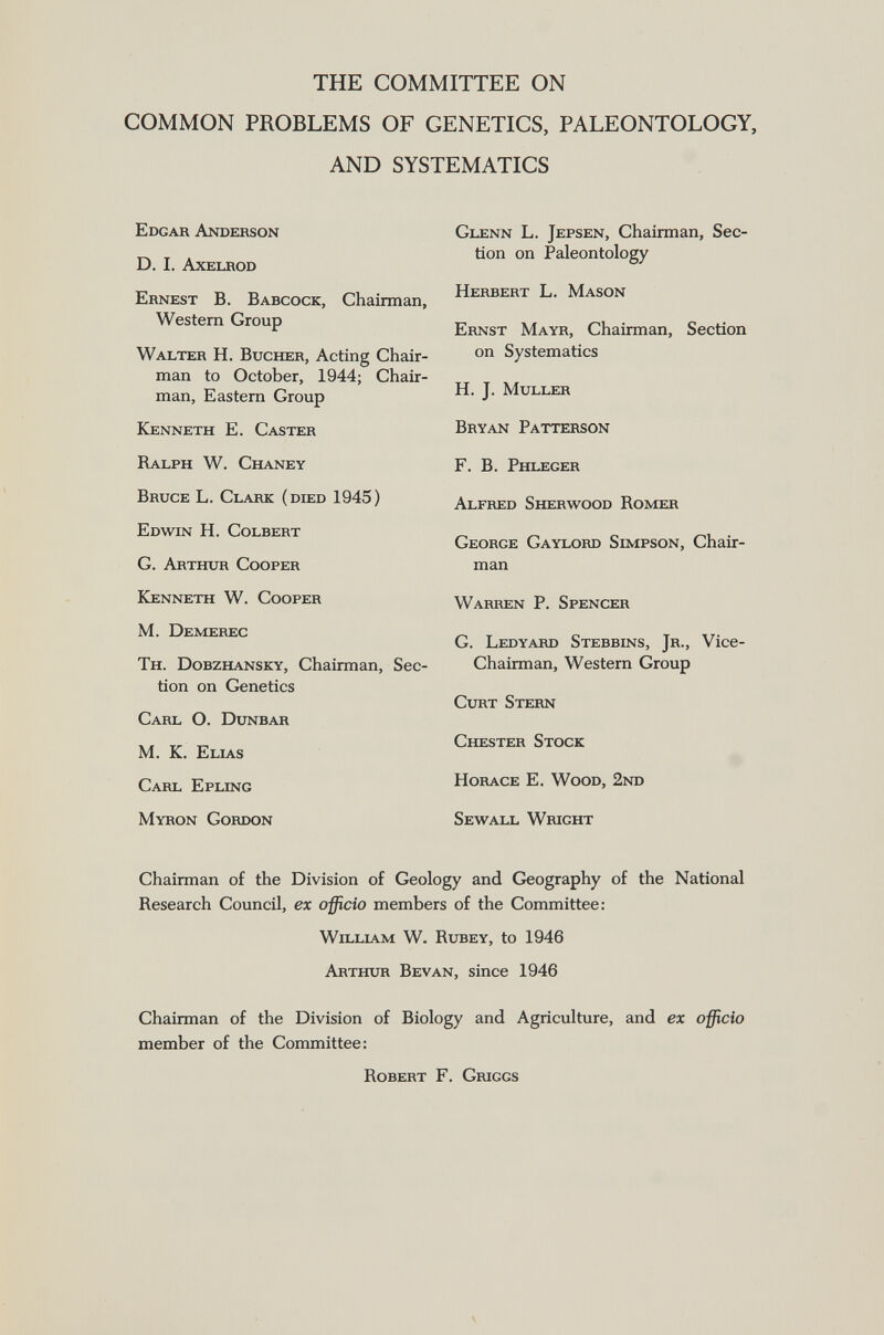 THE COMMITTEE ON COMMON PROBLEMS OF GENETICS, PALEONTOLOGY, AND SYSTEMATICS Edgar Anderson D. I. Axelrod Ernest B. Babcock , Chairman, Western Group Walter H. Bucher , Acting Chair man to October, 1944; Chair man, Eastern Group Kenneth E. Caster Ralph W. Chaney Bruce L. Clark (died 1945) Edwin H. Colbert G. Arthur Cooper Kenneth W. Cooper M. Demerec Th. Dobzhansky , Chairman, Sec tion on Genetics Carl O. Dunbar M. K. Elias Carl Epling Myron Gordon Glenn L. Jepsen , Chairman, Sec tion on Paleontology Herbert L. Mason Ernst Mayr , Chairman, Section on Systematics H. J. Muller Bryan Patterson F. B. Phleger Alfred Sherwood Romer George Gaylord Simpson , Chair man Warren P. Spencer G. Ledyard Stebbins, Jr ., Vice- Chairman, Western Group Curt Stern Chester Stock Horace E. Wood, 2nd Sewall Wright Chairman of the Division of Geology and Geography of the National Research Council, ex officio members of the Committee: William W. Rubey , to 1946 Arthur Bevan , since 1946 Chairman of the Division of Biology and Agriculture, and ex officio member of the Committee: Robert F. Griggs