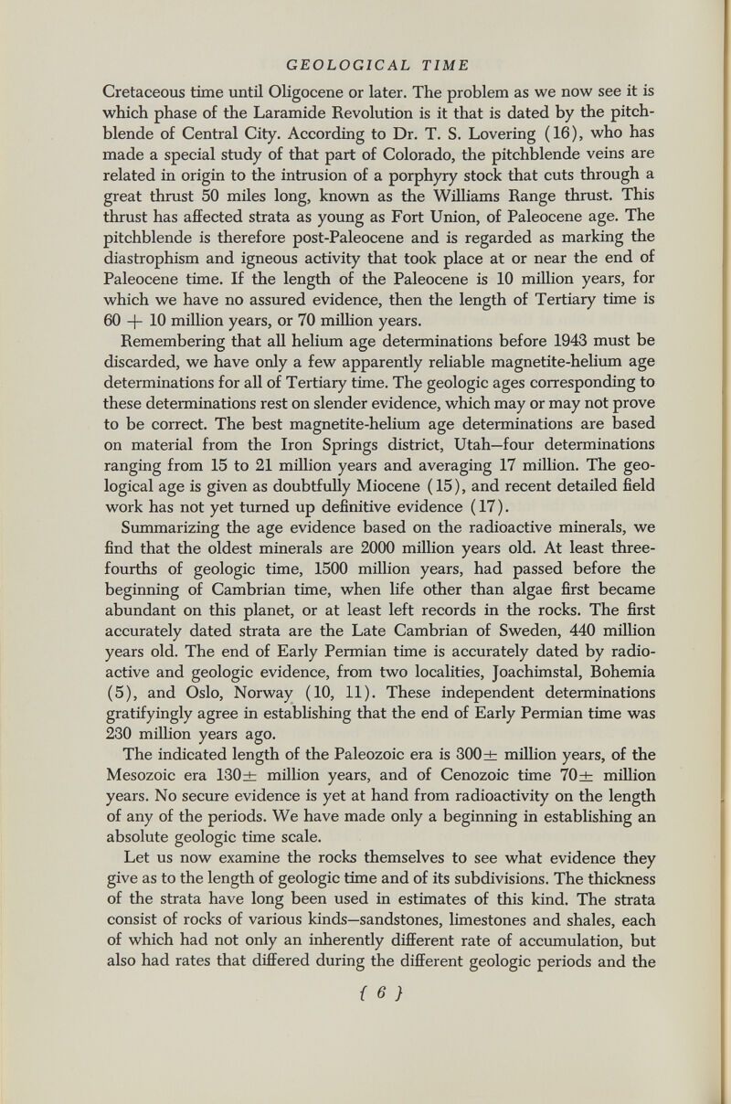 Cretaceous time until Oligocene or later. The problem as we now see it is which phase of the Laramide Revolution is it that is dated by the pitch blende of Central City. According to Dr. T. S. Lovering (16), who has made a special study of that part of Colorado, the pitchblende veins are related in origin to the intrusion of a porphyry stock that cuts through a great thrust 50 miles long, known as the Williams Range thrust. This thrust has affected strata as young as Fort Union, of Paleocene age. The pitchblende is therefore post-Paleocene and is regarded as marking the diastrophism and igneous activity that took place at or near the end of Paleocene time. If the length of the Paleocene is 10 million years, for which we have no assured evidence, then the length of Tertiary time is 60 -f- 10 million years, or 70 million years. Remembering that all helium age determinations before 1943 must be discarded, we have only a few apparently reliable magnetite-helium age determinations for all of Tertiary time. The geologic ages corresponding to these determinations rest on slender evidence, which may or may not prove to be correct. The best magnetite-helium age determinations are based on material from the Iron Springs district, Utah—four determinations ranging from 15 to 21 million years and averaging 17 million. The geo logical age is given as doubtfully Miocene (15), and recent detailed field work has not yet turned up definitive evidence ( 17 ). Summarizing the age evidence based on the radioactive minerals, we find that the oldest minerals are 2000 million years old. At least three- fourths of geologic time, 1500 million years, had passed before the beginning of Cambrian time, when life other than algae first became abundant on this planet, or at least left records in the rocks. The first accurately dated strata are the Late Cambrian of Sweden, 440 million years old. The end of Early Permian time is accurately dated by radio active and geologic evidence, from two localities, Joachimstal, Bohemia (5), and Oslo, Norway (10, 11). These independent determinations gratifyingly agree in establishing that the end of Early Permian time was 230 million years ago. The indicated length of the Paleozoic era is 300 ± million years, of the Mesozoic era 130± million years, and of Cenozoic time 70± million years. No secure evidence is yet at hand from radioactivity on the length of any of the periods. We have made only a beginning in establishing an absolute geologic time scale. Let us now examine the rocks themselves to see what evidence they give as to the length of geologic time and of its subdivisions. The thickness of the strata have long been used in estimates of this kind. The strata consist of rocks of various kinds—sandstones, limestones and shales, each of which had not only an inherently different rate of accumulation, but also had rates that differed during the different geologic periods and the