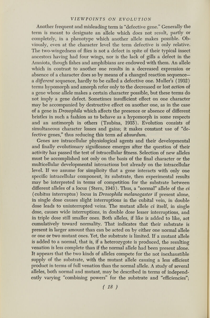 Another frequent and misleading term is defective gene. Generally the term is meant to designate an allele which does not result, partly or completely, in a phenotype which another allele makes possible. Ob viously, even at the character level the term defective is only relative. The two-wingedness of flies is not a defect in spite of their typical insect ancestors having had four wings, nor is the lack of gills a defect in the Amniota, though fishes and amphibians are endowed with them. An allele which in contrast to another one results in a decreased expression or absence of a character does so by means of a changed reaction sequence— a different sequence, hardly to be called a defective one. Muller's ( 1932 ) terms hypomorph and amorph refer only to the decreased or lost action of a gene whose allele makes a certain character possible, but these terms do not imply a gene defect. Sometimes insufficient effect on one character may be accompanied by destructive effect on another one, as in the case of a gene in Drosophila which affects the presence or absence of different bristles in such a fashion as to behave as a hypomorph in some respects and an antimorph in others (Tsubina, 1935). Evolution consists of simultaneous character losses and gains; it makes constant use of de fective genes, thus reducing this term ad absurdum. Genes are intracellular physiological agents and their developmental and finally evolutionary significance emerges after the question of their activity has passed the test of intracellular fitness. Selection of new alleles must be accomplished not only on the basis of the final character or the multicellular developmental interactions but already on the intracellular level. If we assume for simplicity that a gene interacts with only one specific intracellular component, its substrate, then experimental results may be interpreted in terms of competition for the substrate between different alleles of a locus ( Stern, 1943 ). Thus, a normal allele of the ci (cubitus interruptus) locus in Drosophila melanogaster if present alone, in single dose causes slight interruptions in the cubital vein, in double dose leads to uninterrupted veins. The mutant allele ci itself, in single dose, causes wide interruptions, in double dose lesser interruptions, and in triple dose still smaller ones. Both alleles, if like is added to like, act cumulatively toward normality. That indicates that their substrate is present in larger amount than can be acted on by either one normal allele or one or two mutant ones. Yet, the substrate is limited. If a mutant allele is added to a normal, that is, if a heterozygote is produced, the resulting venation is less complete than if the normal allele had been present alone. It appears that the two kinds of alleles compete for the not inexhaustible supply of the substrate, with the mutant allele causing a less efficient product in terms of full venation than the normal allele. A study of several alleles, both normal and mutant, may be described in terms of independ ently varying combining powers for the substrate and efficiencies;