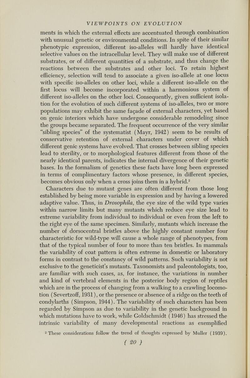 ments in which the external effects are accentuated through combination with unusual genetic or environmental conditions. In spite of their similar phenotypic expression, different iso-alleles will hardly have identical selective values on the intracellular level. They will make use of different substrates, or of different quantities of a substrate, and thus change the reactions between the substrates and other loci. To retain highest efficiency, selection will tend to associate a given iso-allele at one locus with specific iso-alleles on other loci, while a different iso-allele on the first locus will become incorporated within a harmonious system of different iso-alleles on the other loci. Consequently, given sufficient isola tion for the evolution of such different systems of iso-alleles, two or more populations may exhibit the same façade of external characters, yet based on genie interiors which have undergone considerable remodeling since the groups became separated. The frequent occurrence of the very similar sibling species of the systematist (Mayr, 1942) seem to be results of conservative retention of external characters under cover of which different genie systems have evolved. That crosses between sibling species lead to sterility, or to morphological features different from those of the nearly identical parents, indicates the internal divergence of their genetic bases. In the formalism of genetics these facts have long been expressed in terms of complimentary factors whose presence, in different species, becomes obvious only when a cross joins them in a hybrid. 2 Characters due to mutant genes are often different from those long established by being more variable in expression and by having a lowered adaptive value. Thus, in Drosophila, the eye size of the wild type varies within narrow limits but many mutants which reduce eye size lead to extreme variability from individual to individual or even from the left to the right eye of the same specimen. Similarly, mutants which increase the number of dorsocentral bristles above the highly constant number four characteristic for wild-type will cause a whole range of phenotypes, from that of the typical number of four to more than ten bristles. In mammals the variability of coat pattern is often extreme in domestic or laboratory forms in contrast to the constancy of wild patterns. Such variability is not exclusive to the geneticist's mutants. Taxonomists and paleontologists, too, are familiar with such cases, as, for instance, the variations in number and kind of vertebral elements in the posterior body region of reptiles which are in the process of changing from a walking to a crawling locomo tion ( Severtzoff, 1931 ), or the presence or absence of a ridge on the teeth of condylarths ( Simpson, 1944 ). The variability of such characters has been regarded by Simpson as due to variability in the genetic background in which mutations have to work, while Goldschmidt ( 1946 ) has stressed the intrinsic variability of many developmental reactions as exemplified 2 These considerations follow the trend of thoughts expressed by Muller (1939). { VO }