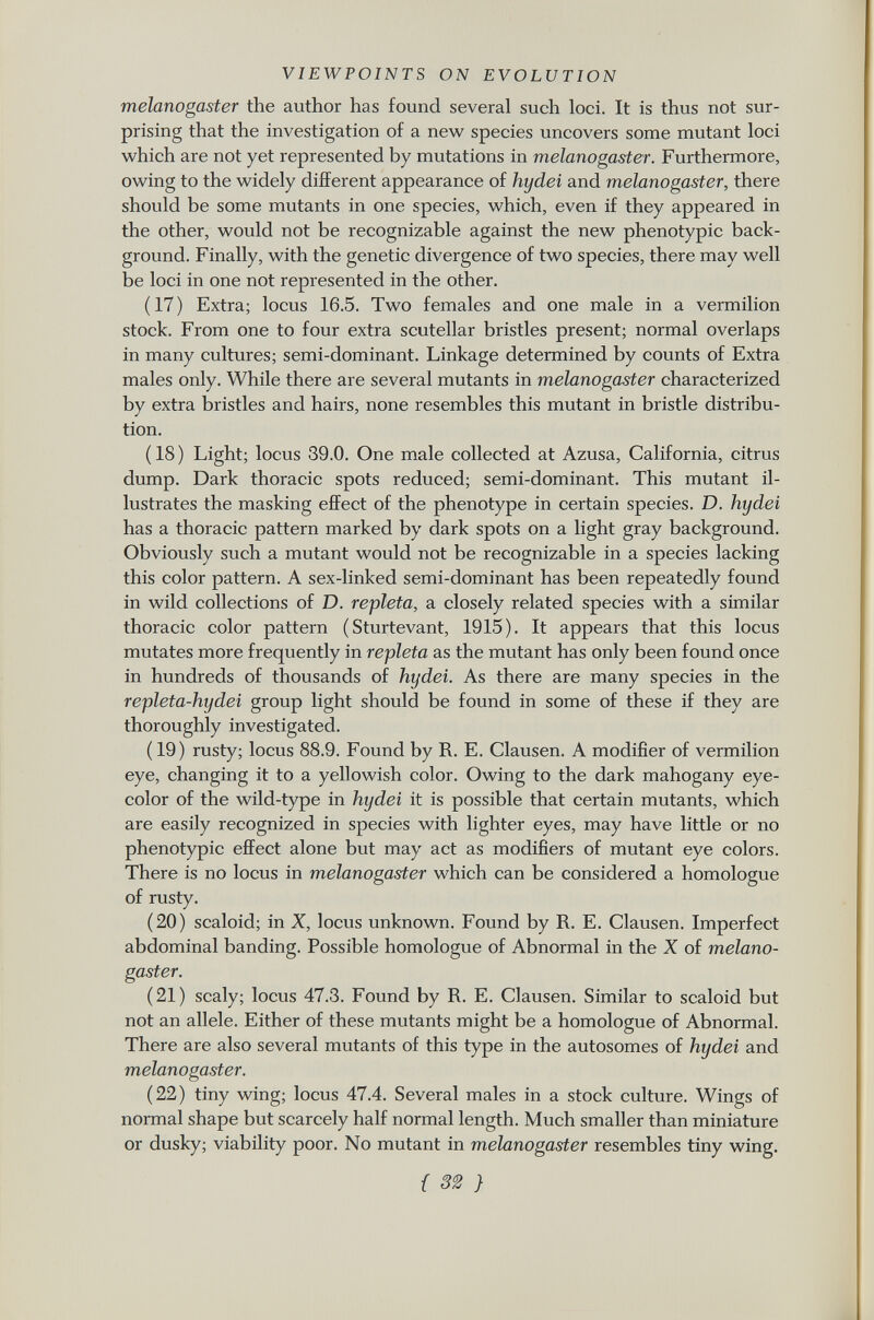 melanogaster the author has found several such loci. It is thus not sur prising that the investigation of a new species uncovers some mutant loci which are not yet represented by mutations in melanogaster. Furthermore, owing to the widely different appearance of hydei and melanogaster, there should be some mutants in one species, which, even if they appeared in the other, would not be recognizable against the new phenotypic back ground. Finally, with the genetic divergence of two species, there may well be loci in one not represented in the other. (17) Extra; locus 16.5. Two females and one male in a vermilion stock. From one to four extra scutellar bristles present; normal overlaps in many cultures; semi-dominant. Linkage determined by counts of Extra males only. While there are several mutants in melanogaster characterized by extra bristles and hairs, none resembles this mutant in bristle distribu tion. (18) Light; locus 39.0. One male collected at Azusa, California, citrus dump. Dark thoracic spots reduced; semi-dominant. This mutant il lustrates the masking effect of the phenotype in certain species. D. hydei has a thoracic pattern marked by dark spots on a light gray background. Obviously such a mutant would not be recognizable in a species lacking this color pattern. A sex-linked semi-dominant has been repeatedly found in wild collections of D. repleta, a closely related species with a similar thoracic color pattern (Sturtevant, 1915). It appears that this locus mutates more frequently in repleta as the mutant has only been found once in hundreds of thousands of hydei. As there are many species in the repleta-hydei group light should be found in some of these if they are thoroughly investigated. ( 19) rusty; locus 88.9. Found by R. E. Clausen. A modifier of vermilion eye, changing it to a yellowish color. Owing to the dark mahogany eye- color of the wild-type in hydei it is possible that certain mutants, which are easily recognized in species with lighter eyes, may have little or no phenotypic effect alone but may act as modifiers of mutant eye colors. There is no locus in melanogaster which can be considered a homologue of rusty. (20) scaloid; in X, locus unknown. Found by R. E. Clausen. Imperfect abdominal banding. Possible homologue of Abnormal in the X of melano gaster. (21) scaly; locus 47.3. Found by R. E. Clausen. Similar to scaloid but not an allele. Either of these mutants might be a homologue of Abnormal. There are also several mutants of this type in the autosomes of hydei and melanogaster. (22) tiny wing; locus 47.4. Several males in a stock culture. Wings of normal shape but scarcely half normal length. Much smaller than miniature or dusky; viability poor. No mutant in melanogaster resembles tiny wing.