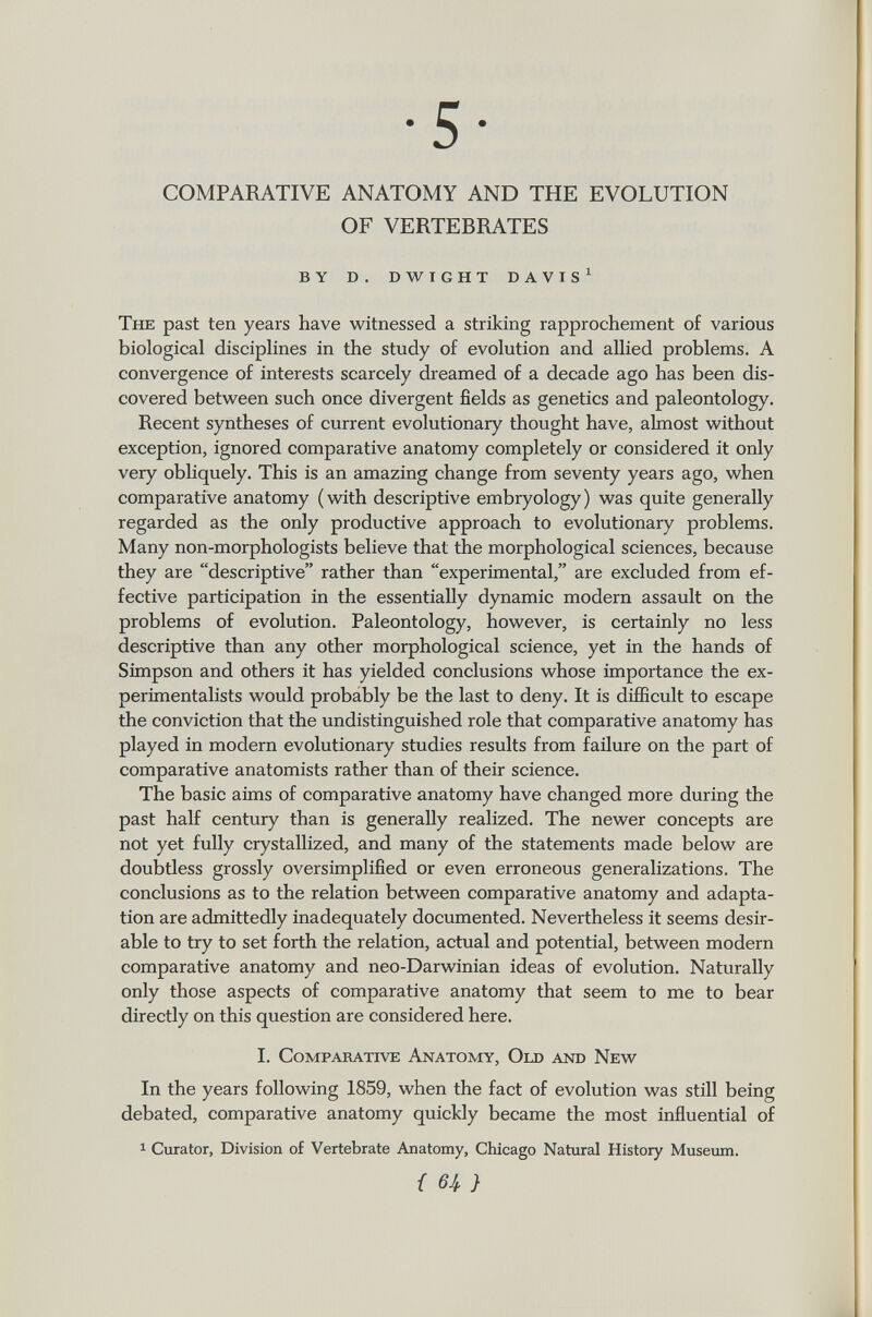 •5 COMPARATIVE ANATOMY AND THE EVOLUTION OF VERTEBRATES by d. dwight davis 1 The past ten years have witnessed a striking rapprochement of various biological disciplines in the study of evolution and allied problems. A convergence of interests scarcely dreamed of a decade ago has been dis covered between such once divergent fields as genetics and paleontology. Recent syntheses of current evolutionary thought have, almost without exception, ignored comparative anatomy completely or considered it only very obliquely. This is an amazing change from seventy years ago, when comparative anatomy (with descriptive embryology) was quite generally regarded as the only productive approach to evolutionary problems. Many non-morphologists believe that the morphological sciences, because they are descriptive rather than experimental, are excluded from ef fective participation in the essentially dynamic modern assault on the problems of evolution. Paleontology, however, is certainly no less descriptive than any other morphological science, yet in the hands of Simpson and others it has yielded conclusions whose importance the ex perimentalists would probably be the last to deny. It is difficult to escape the conviction that the undistinguished role that comparative anatomy has played in modern evolutionary studies results from failure on the part of comparative anatomists rather than of their science. The basic aims of comparative anatomy have changed more during the past half century than is generally realized. The newer concepts are not yet fully crystallized, and many of the statements made below are doubtless grossly oversimplified or even erroneous generalizations. The conclusions as to the relation between comparative anatomy and adapta tion are admittedly inadequately documented. Nevertheless it seems desir able to try to set forth the relation, actual and potential, between modern comparative anatomy and neo-Darwinian ideas of evolution. Naturally only those aspects of comparative anatomy that seem to me to bear directly on this question are considered here. I. Comparative Anatomy, Old and New In the years following 1859, when the fact of evolution was still being debated, comparative anatomy quickly became the most influential of 1 Curator, Division of Vertebrate Anatomy, Chicago Natural History Museum.