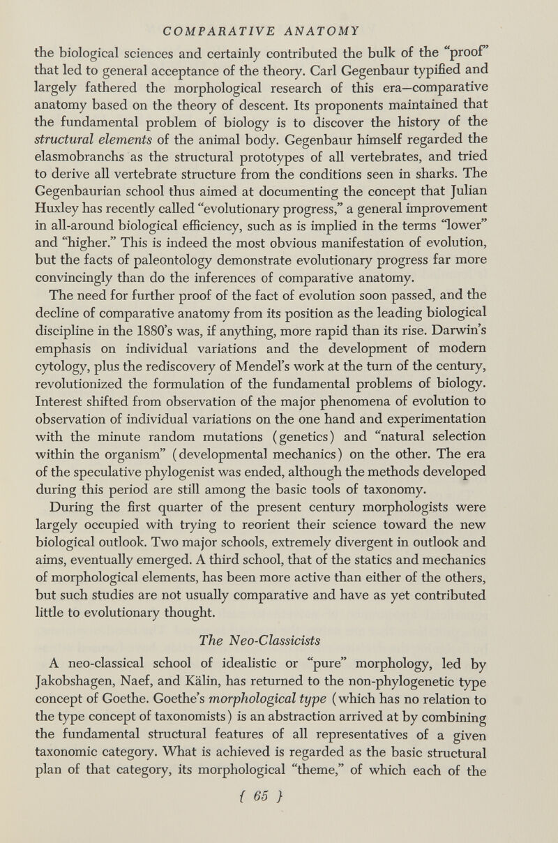 the biological sciences and certainly contributed the bulk of the proof that led to general acceptance of the theory. Carl Gegenbaur typified and largely fathered the morphological research of this era—comparative anatomy based on the theory of descent. Its proponents maintained that the fundamental problem of biology is to discover the history of the structural elements of the animal body. Gegenbaur himself regarded the elasmobranchs as the structural prototypes of all vertebrates, and tried to derive all vertebrate structure from the conditions seen in sharks. The Gegenbaurian school thus aimed at documenting the concept that Julian Huxley has recently called evolutionary progress, a general improvement in all-around biological efficiency, such as is implied in the terms lower and higher. This is indeed the most obvious manifestation of evolution, but the facts of paleontology demonstrate evolutionary progress far more convincingly than do the inferences of comparative anatomy. The need for further proof of the fact of evolution soon passed, and the decline of comparative anatomy from its position as the leading biological discipline in the 1880's was, if anything, more rapid than its rise. Darwin's emphasis on individual variations and the development of modern cytology, plus the rediscovery of Mendel's work at the turn of the century, revolutionized the formulation of the fundamental problems of biology. Interest shifted from observation of the major phenomena of evolution to observation of individual variations on the one hand and experimentation with the minute random mutations (genetics) and natural selection within the organism (developmental mechanics) on the other. The era of the speculative phylogenist was ended, although the methods developed during this period are still among the basic tools of taxonomy. During the first quarter of the present century morphologists were largely occupied with trying to reorient their science toward the new biological outlook. Two major schools, extremely divergent in outlook and aims, eventually emerged. A third school, that of the statics and mechanics of morphological elements, has been more active than either of the others, but such studies are not usually comparative and have as yet contributed little to evolutionary thought. The Neo-Classicists A neo-classical school of idealistic or pure morphology, led by Jakobshagen, Naef, and Kälin, has returned to the non-phylogenetic type concept of Goethe. Goethe's morphological type ( which has no relation to the type concept of taxonomists ) is an abstraction arrived at by combining the fundamental structural features of all representatives of a given taxonomic category. What is achieved is regarded as the basic structural plan of that category, its morphological theme, of which each of the