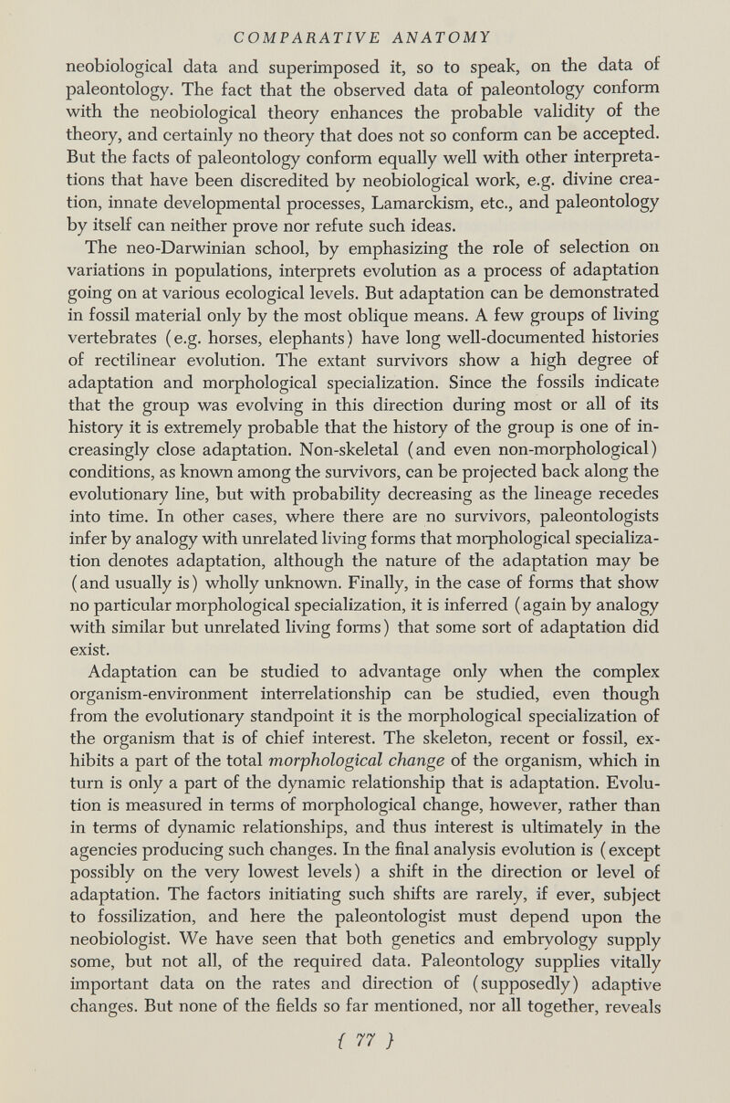 neobiological data and superimposed it, so to speak, on the data of paleontology. The fact that the observed data of paleontology conform with the neobiological theory enhances the probable validity of the theory, and certainly no theory that does not so conform can be accepted. But the facts of paleontology conform equally well with other interpreta tions that have been discredited by neobiological work, e.g. divine crea tion, innate developmental processes, Lamarckism, etc., and paleontology by itself can neither prove nor refute such ideas. The neo-Darwinian school, by emphasizing the role of selection on variations in populations, interprets evolution as a process of adaptation going on at various ecological levels. But adaptation can be demonstrated in fossil material only by the most oblique means. A few groups of living vertebrates (e.g. horses, elephants) have long well-documented histories of rectilinear evolution. The extant survivors show a high degree of adaptation and morphological specialization. Since the fossils indicate that the group was evolving in this direction during most or all of its history it is extremely probable that the history of the group is one of in creasingly close adaptation. Non-skeletal (and even non-morphological) conditions, as known among the survivors, can be projected back along the evolutionary line, but with probability decreasing as the lineage recedes into time. In other cases, where there are no survivors, paleontologists infer by analogy with unrelated living forms that morphological specializa tion denotes adaptation, although the nature of the adaptation may be (and usually is) wholly unknown. Finally, in the case of forms that show no particular morphological specialization, it is inferred ( again by analogy with similar but unrelated living forms ) that some sort of adaptation did exist. Adaptation can be studied to advantage only when the complex organism-environment interrelationship can be studied, even though from the evolutionary standpoint it is the morphological specialization of the organism that is of chief interest. The skeleton, recent or fossil, ex hibits a part of the total morphological change of the organism, which in turn is only a part of the dynamic relationship that is adaptation. Evolu tion is measured in terms of morphological change, however, rather than in terms of dynamic relationships, and thus interest is ultimately in the agencies producing such changes. In the final analysis evolution is ( except possibly on the very lowest levels) a shift in the direction or level of adaptation. The factors initiating such shifts are rarely, if ever, subject to fossilization, and here the paleontologist must depend upon the neobiologist. We have seen that both genetics and embryology supply some, but not all, of the required data. Paleontology supplies vitally important data on the rates and direction of (supposedly) adaptive changes. But none of the fields so far mentioned, nor all together, reveals