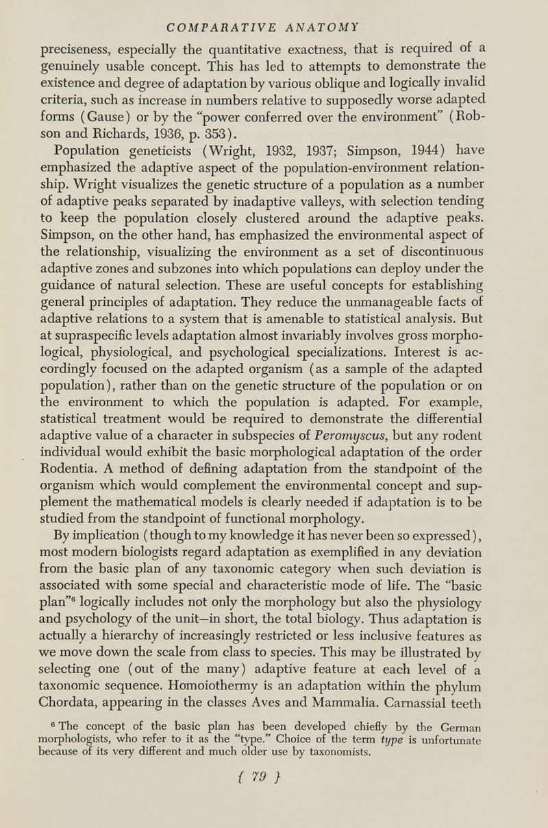 preciseness, especially the quantitative exactness, that is required of a genuinely usable concept. This has led to attempts to demonstrate the existence and degree of adaptation by various oblique and logically invalid criteria, such as increase in numbers relative to supposedly worse adapted forms ( Gause ) or by the power conferred over the environment ( Rob- son and Richards, 1936, p. 353). Population geneticists (Wright, 1932, 1937; Simpson, 1944) have emphasized the adaptive aspect of the population-environment relation ship. Wright visualizes the genetic structure of a population as a number of adaptive peaks separated by inadaptive valleys, with selection tending to keep the population closely clustered around the adaptive peaks. Simpson, on the other hand, has emphasized the environmental aspect of the relationship, visualizing the environment as a set of discontinuous adaptive zones and subzones into which populations can deploy under the guidance of natural selection. These are useful concepts for establishing general principles of adaptation. They reduce the unmanageable facts of adaptive relations to a system that is amenable to statistical analysis. But at supraspecific levels adaptation almost invariably involves gross morpho logical, physiological, and psychological specializations. Interest is ac cordingly focused on the adapted organism (as a sample of the adapted population), rather than on the genetic structure of the population or on the environment to which the population is adapted. For example, statistical treatment would be required to demonstrate the differential adaptive value of a character in subspecies of Peromyscus, but any rodent individual would exhibit the basic morphological adaptation of the order Rodentia. A method of defining adaptation from the standpoint of the organism which would complement the environmental concept and sup plement the mathematical models is clearly needed if adaptation is to be studied from the standpoint of functional morphology. By implication ( though to my knowledge it has never been so expressed ), most modern biologists regard adaptation as exemplified in any deviation from the basic plan of any taxonomic category when such deviation is associated with some special and characteristic mode of life. The basic plan 6 logically includes not only the morphology but also the physiology and psychology of the unit—in short, the total biology. Thus adaptation is actually a hierarchy of increasingly restricted or less inclusive features as we move down the scale from class to species. This may be illustrated by selecting one (out of the many) adaptive feature at each level of a taxonomic sequence. Homoiothermy is an adaptation within the phylum Chordata, appearing in the classes Aves and Mammalia. Carnassial teeth 6 The concept of the basic plan has been developed chiefly by the German morphologists, who refer to it as the type. Choice of the term type is unfortunate because of its very different and much older use by taxonomists.