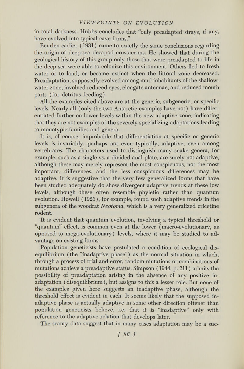 in total darkness. Hubbs concludes that only preadapted strays, if any, have evolved into typical cave forms. Beurlen earlier ( 1931 ) came to exactly the same conclusions regarding the origin of deep-sea decapod crustaceans. He showed that during the geological history of this group only those that were preadapted to life in the deep sea were able to colonize this environment. Others fled to fresh water or to land, or became extinct when the littoral zone decreased. Preadaptation, supposedly evolved among mud inhabitants of the shallow- water zone, involved reduced eyes, elongate antennae, and reduced mouth parts (for detritus feeding). All the examples cited above are at the generic, subgeneric, or specific levels. Nearly all (only the two Antarctic examples have not) have differ entiated further on lower levels within the new adaptive zone, indicating that they are not examples of the severely specializing adaptations leading to monotypic families and genera. It is, of course, improbable that differentiation at specific or generic levels is invariably, perhaps not even typically, adaptive, even among vertebrates. The characters used to distinguish many snake genera, for example, such as a single vs. a divided anal plate, are surely not adaptive, although these may merely represent the most conspicuous, not the most important, differences, and the less conspicuous differences may be adaptive. It is suggestive that the very few generalized forms that have been studied adequately do show divergent adaptive trends at these low levels, although these often resemble phyletic rather than quantum evolution. Howell ( 1926 ), for example, found such adaptive trends in the subgenera of the woodrat Neotoma, which is a very generalized cricetine rodent. It is evident that quantum evolution, involving a typical threshold or quantum effect, is common even at the lower (macro-evolutionary, as opposed to mega-evolutionary) levels, where it may be studied to ad vantage on existing forms. Population geneticists have postulated a condition of ecological dis equilibrium (the inadaptive phase) as the normal situation in which, through a process of trial and error, random mutations or combinations of mutations achieve a preadaptive status. Simpson ( 1944, p. 211) admits the possibility of preadaptation arising in the absence of any positive in adaptation ( disequilibrium ), but assigns to this a lesser role. But none of the examples given here suggests an inadaptive phase, although the threshold effect is evident in each. It seems likely that the supposed in- adaptive phase is actually adaptive in some other direction oftener than population geneticists believe, i.e. that it is inadaptive only with reference to the adaptive relation that develops later. The scanty data suggest that in many cases adaptation may be a suc