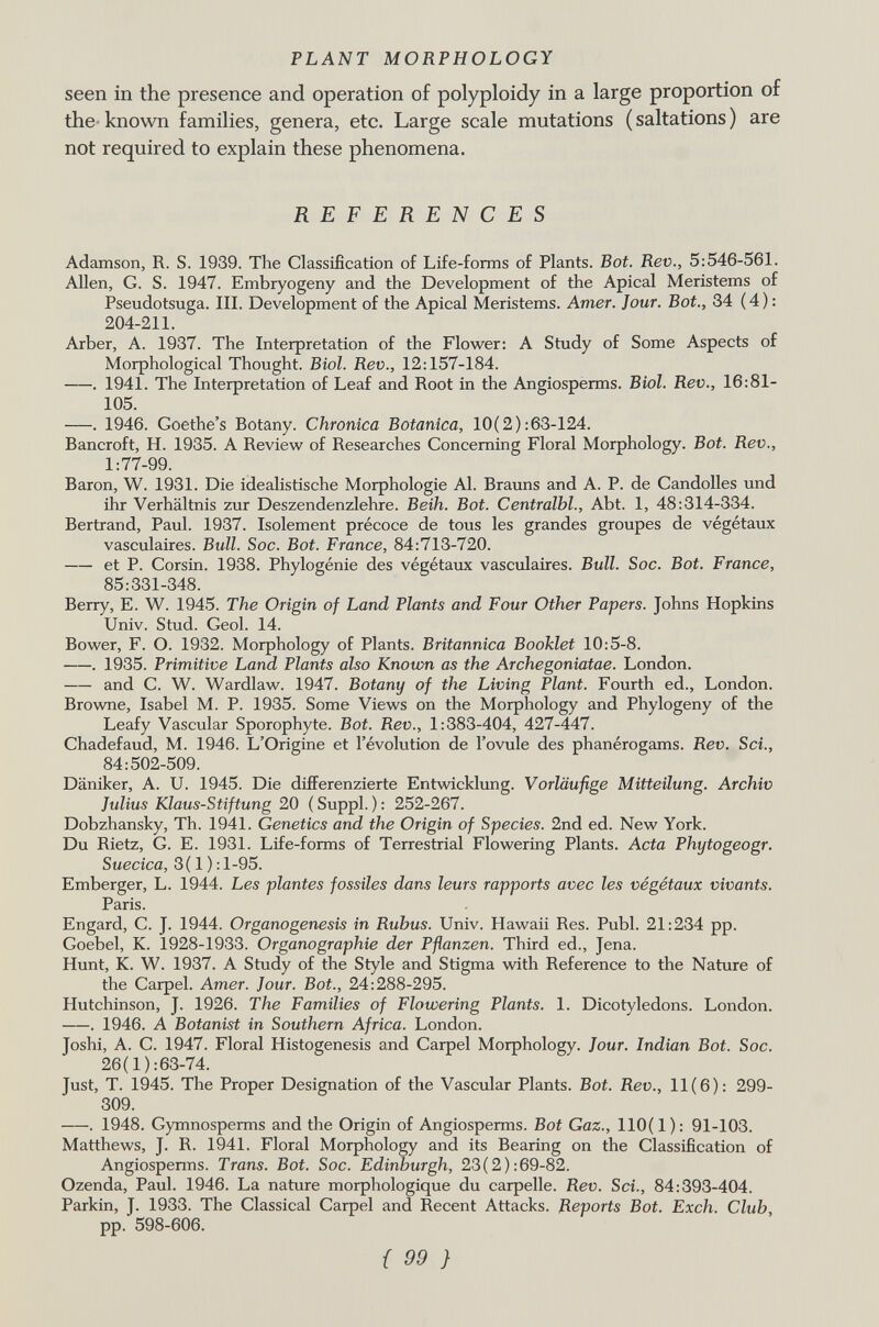 seen in the presence and operation of polyploidy in a large proportion of the known families, genera, etc. Large scale mutations (saltations) are not required to explain these phenomena. REFERENCES Adamson, R. S. 1939. The Classification of Life-forms of Plants. Bot. Rev., 5:546-561. Allen, G. S. 1947. Embryogeny and the Development of the Apical Meristems of Pseudotsuga. III. Development of the Apical Meristems. Amer. Jour. Bot., 34 ( 4 ) : 204-211. Arber, A. 1937. The Interpretation of the Flower: A Study of Some Aspects of Morphological Thought. Biol. Rev., 12:157-184. . 1941. The Interpretation of Leaf and Root in the Angiosperms. Biol. Rev., 16:81- 105. . 1946. Goethe's Botany. Chronica Botanica, 10(2) :63-124. Bancroft, H. 1935. A Review of Researches Concerning Floral Morphology. Bot. Rev., 1:77-99. Baron, W. 1931. Die idealistische Morphologie Al. Brauns and A. P. de Candolles und ihr Verhältnis zur Deszendenzlehre. Beih. Bot. Centralbl., Abt. 1, 48:314-334. Bertrand, Paul. 1937. Isolement précoce de tous les grandes groupes de végétaux vasculaires. Bull. Soc. Bot. France, 84:713-720. et P. Corsin. 1938. Phylogénie des végétaux vasculaires. Bull. Soc. Bot. France, 85:331-348. Berry, E. W. 1945. The Origin of Land Plants and Four Other Papers. Johns Hopkins Univ. Stud. Geol. 14. Bower, F. O. 1932. Morphology of Plants. Britannica Booklet 10:5-8. . 1935. Primitive Land Plants also Known as the Archegoniatae. London. and C. W. Wardlaw. 1947. Botany of the Living Plant. Fourth ed., London. Browne, Isabel M. P. 1935. Some Views on the Morphology and Phylogeny of the Leafy Vascular Sporophyte. Bot. Rev., 1:383-404, 427-447. Chadefaud, M. 1946. L'Origine et l'évolution de l'ovule des phanérogams. Rev. Sci., 84:502-509. Däniker, A. U. 1945. Die differenzierte Entwicklung. Vorläufige Mitteilung. Archiv Julius Klaus-Stiftung 20 ( Suppl. ) : 252-267. Dobzhansky, Th. 1941. Genetics and the Origin of Species. 2nd ed. New York. Du Rietz, G. E. 1931. Life-forms of Terrestrial Flowering Plants. Acta Phytogeogr. Suecica, 3( 1 ) :l-95. Emberger, L. 1944. Les plantes fossiles dans leurs rapports avec les végétaux vivants. Paris. Engard, C. J. 1944. Organogenesis in Rubus. Univ. Hawaii Res. Pubi. 21:234 pp. Goebel, K. 1928-1933. Organographie der Pflanzen. Third ed., Jena. Hunt, K. W. 1937. A Study of the Style and Stigma with Reference to the Nature of the Carpel. Amer. Jour. Bot., 24:288-295. Hutchinson, J. 1926. The Families of Flowering Plants. 1. Dicotyledons. London. . 1946. A Botanist in Southern Africa. London. Joshi, A. C. 1947. Floral Histogenesis and Carpel Morphology. Jour. Indian Bot. Soc. 26( 1 ) :63-74. Just, T. 1945. The Proper Designation of the Vascular Plants. Bot. Rev., 11(6): 299- 309. . 1948. Gymnosperms and the Origin of Angiosperms. Bot Gaz., 110(1): 91-103. Matthews, J. R. 1941. Floral Morphology and its Bearing on the Classification of Angiosperms. Trans. Bot. Soc. Edinburgh, 23(2):69-82. Ozenda, Paul. 1946. La nature morphologique du carpelle. Rev. Sci., 84:393-404. Parkin, J. 1933. The Classical Carpel and Recent Attacks. Reports Bot. Exch. Club, pp. 598-606.