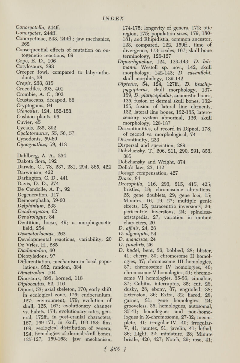 Conorydelia, 244ff. Conoryctes, 244ff. Conoryctinae, 243, 244ff.; jaw mechanics, 262 Consequential effects of mutation on on togenetic reactions, 69 Cope, E. D., 106 Cotylosaurs, 393 Creeper fowl, compared to labyrintho- donts, 58 Crepis, 233, 315 Crocodiles, 393, 401 Crombie, A. C., 302 Crustaceans, decapod, 86 Cryptogams, 94 Ctenodus, 124, 152-153 Cushion plants, 96 Cuvier, 45 Cycads, 235, 392 Cyclotosaurus, 55, 56, 57 Cynodonts, 59-60 Cynognathus, 59, 413 Dahlberg, A. A., 254 Dakota flora, 192 Darwin, C„ 78, 237, 281, 294, 365, 422 Darwinism, 422 Darlington, C. D., 441 Davis, D. D., 274 De Candolle, A. P., 92 Degeneration, 117 Deinocephalia, 59-60 Delphinium, 233 Dendrerpeton, 62 Dendrolagus, 84 Dentition, horse, 49; a morphogenetic field, 254 Desmatoclaenus, 263 Developmental reactions, variability, 20 De Vries, H., 285 Diademodon, 60 Dicotyledons, 97 Differentiation, mechanism in local popu lations, 382; random, 384 Dimetrodon, 104 Dinosaurs, 393; horned, 118 Diplocaulus, 62, 116 Dipnoi, 53; axial skeleton, 170; early shift in ecological zone, 176; endocranium, 127; environment, 179; evolution of skull, 125, 167; evolutionary changes vs. habits, 174; evolutionary rates, gen eral, I72ff., in post-cranial characters, 167, 169-171, in skull, 163-168; fins, 169; geological distribution of genera, 124; homologies of dermal skull bones, 125-127, 159-163; jaw mechanism, 174-175; longevity of genera, 172; otic region, 175; population sizes, 179, 180- 181; and Rhipidistia, common ancestor, 123, compared, 122, 159ff., time of divergence, 173; scales,, 167; skull bone terminology, 126-127 Dipnorhynchus, 124, 139-143; D. leh- manni Westoll sp. nov., 142, skull morphology, 142-143; D. sussmilchi, skull morphology, 139-142 Dipterus, 54, 124, 127ff.; D. brachy- pygopterus, skull morphology, 137- 139; D. platycephalus, anamestic bones, 135, fusion of dermal skull bones, 132- 135, fusion of lateral line elements, 132, lateral line bones, 132-135, latero- sensory system abnormal, 136, skull morphology, 128-137 Discontinuities, of record in Dipnoi, 178; of record vs. morphological, 74 Discontinuity, 233 Dispersal and speciation, 289 Dobzhansky, T., 206, 211, 290, 291, 333, 385 Dobzhansky and Wright, 374 Dollo's law, 23, 112 Dosage compensation, 427 Draco, 84 Drosophila, 116, 293, 315, 415, 425; bristles, 18; chromosome alterations, 25; gene doublets, 29; gene loci, 15; Minutes, 16, 19, 27; multiple genie effects, 15; paracentric inversions, 26; pericentric inversions, 24; spineless- aristapedia, 27; variation in mutant characters, 20 D. affinis, 24, 26 D. algonquin, 24 D. ananassae, 24 D. funebris, 26 D. hydei, bent, 36; bobbed, 28; blister, 41; cherry, 30; chromosome II homol ogies, 37; chromosome III homologies, 37; chromosome IV homologies, 40; chromosome V homologies, 41; chromo some VI homologies, 35-36; cinnabar, 37; Cubitus interruptus, 35; cut, 28; dusky, 28, ebony, 37; engrailed, 38; Extension, 36; Extra, 32; flared, 28; garnet, 31; gene homologies, 24; grooveless, 36; homologues, autosomal, 35-41; homologues and non-homo- logues in X-chromosome, 27-32; incom plete, 41; irregular-IV, 40; irregular- V, 41; jauntex, 31; javelin, 41; lethal, 36; Light, 32; miniature, 28; Minute bristle, 426, 427; Notch, 29; rose, 41;