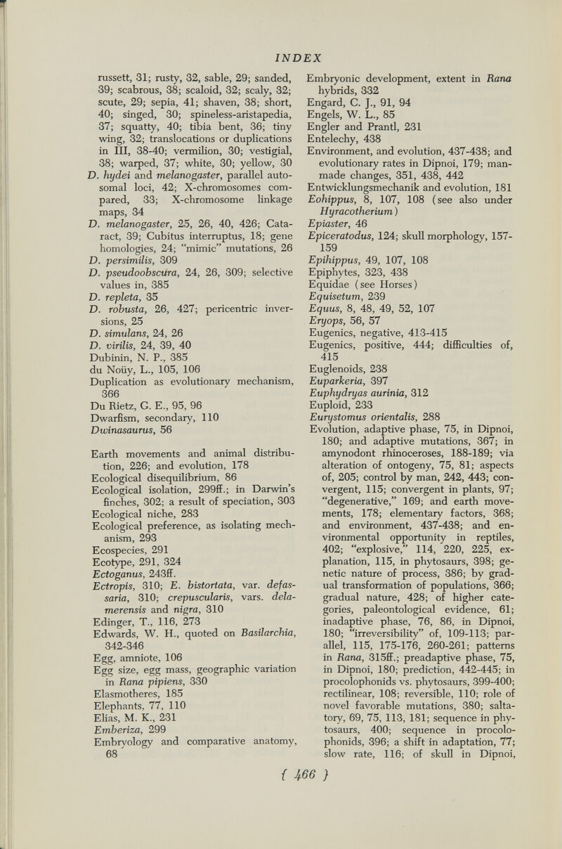 russett, 31; rusty, 32, sable, 29; sanded, 39; scabrous, 38; scaloid, 32; scaly, 32; scute, 29; sepia, 41; shaven, 38; short, 40; singed, 30; spineless-aristapedia, 37; squatty, 40; tibia bent, 36; tiny wing, 32; translocations or duplications in III, 38-40; vermilion, 30; vestigial, 38; warped, 37; white, 30; yellow, 30 D. hydei and melanogaster, parallel auto somal loci, 42; X-chromosomes com pared, 33; X-chromosome linkage maps, 34 D. melanogaster, 25, 26, 40, 426; Cata ract, 39; Cubitus interruptus, 18; gene homologies, 24; mimic mutations, 26 D. per similis, 309 D. pseudoobscura, 24, 26, 309; selective values in, 385 D. repleta, 35 D. robusta, 26, 427; pericentric inver sions, 25 D. simulans, 24, 26 D. virilis, 24, 39, 40 Dubinin, N. P., 385 du Noiiy, L., 105, 106 Duplication as evolutionary mechanism, 366 Du Rietz, G. E., 95, 96 Dwarfism, secondary, 110 Dwinasaurus, 56 Earth movements and animal distribu tion, 226; and evolution, 178 Ecological disequilibrium, 86 Ecological isolation, 299ff.; in Darwin's finches, 302; a result of speciation, 303 Ecological niche, 283 Ecological preference, as isolating mech anism, 293 Ecospecies, 291 Ecotype, 291, 324 Ectoganus, 243ff. Ectropis, 310; E. bistortata, var. defas- saria, 310; crepuscularis, vars. dela- merensis and nigra , 310 Edinger, T., 116, 273 Edwards, W. H., quoted on Basilarchia, 342-346 Egg, amniote, 106 Egg size, egg mass, geographic variation in Rana pipiens, 330 Elasmotheres, 185 Elephants, 77, 110 Elias, M. K„ 231 Emberiza, 299 Embryology and comparative anatomy, 68 ' Embryonic development, extent in Rana hybrids, 332 Engard, C. J., 91, 94 Engels, W. L., 85 Engler and Prantl, 231 Entelechy, 438 Environment, and evolution, 437-438; and evolutionary rates in Dipnoi, 179; man- made changes, 351, 438, 442 Entwicklungsmechanik and evolution, 181 Eohippus, 8, 107, 108 (see also under Hyracotherium) E piaster, 46 Epiceratodus, 124; skull morphology, 157- 159 Epihippus, 49, 107, 108 Epiphytes, 323, 438 Equidae (see Horses) Equisetum, 239 Equus, 8, 48, 49, 52, 107 Eryops, 56, 57 Eugenics, negative, 413-415 Eugenics, positive, 444; difficulties of, 415 Euglenoids, 238 Euparkeria, 397 Euphydryas aurinia, 312 Euploid, 233 Eurystomus orientalis, 288 Evolution, adaptive phase, 75, in Dipnoi, 180; and adaptive mutations, 367; in amynodont rhinoceroses, 188-189; via alteration of ontogeny, 75, 81; aspects of, 205; control by man, 242, 443; con vergent, 115; convergent in plants, 97; degenerative, 169; and earth move ments, 178; elementary factors, 368; and environment, 437-438; and en vironmental opportunity in reptiles, 402; explosive, 114, 220, 225, ex planation, 115, in phytosaurs, 398; ge netic nature of process, 386; by grad ual transformation of populations, 366; gradual nature, 428; of higher cate gories, paleontological evidence, 61; inadaptive phase, 76, 86, in Dipnoi, 180; irreversibility of, 109-113; par allel, 115, 175-176, 260-261; patterns in Rana, 315ff.; preadaptive phase, 75, in Dipnoi, 180; prediction, 442-445; in procolophonids vs. phytosaurs, 399-400; rectilinear, 108; reversible, 110; role of novel favorable mutations, 380; salta tory, 69, 75, 113, 181; sequence in phy tosaurs, 400; sequence in procolo phonids, 396; a shift in adaptation, 77; slow rate, 116; of skull in Dipnoi,
