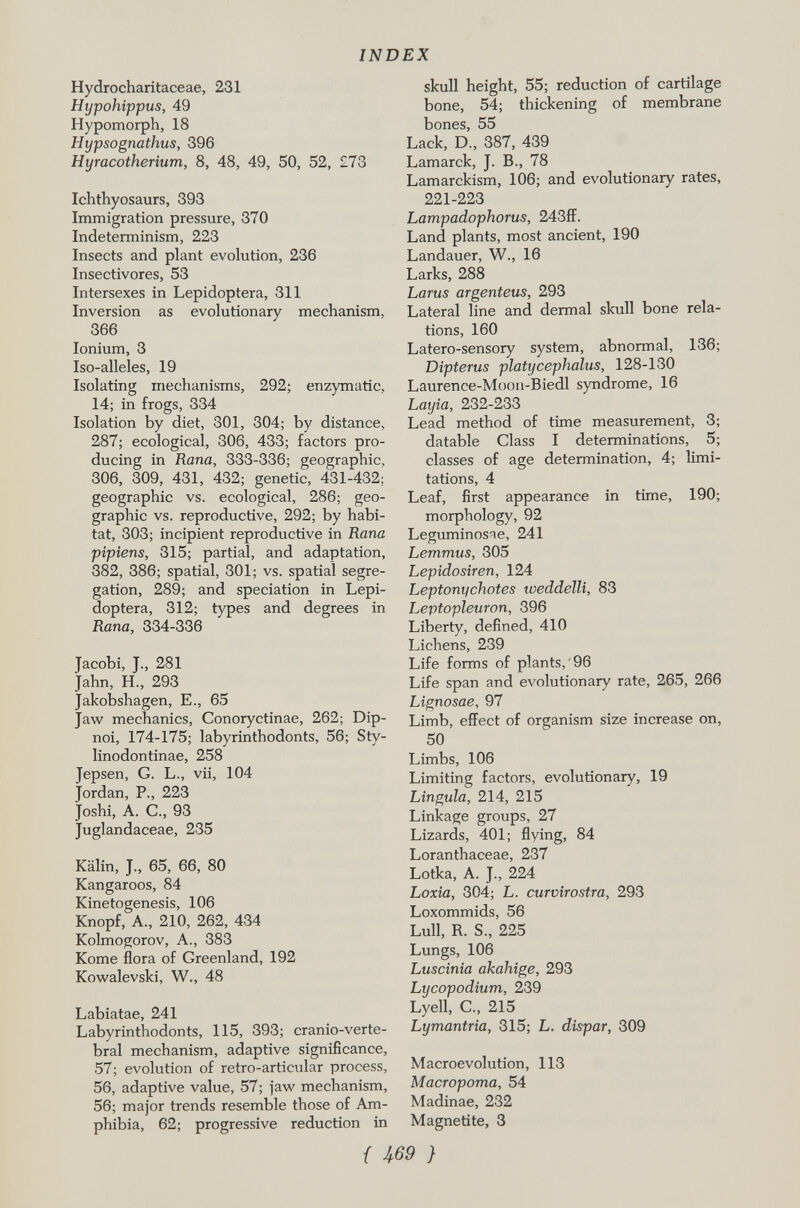Hydrocharitaceae, 231 Hypohippus, 49 Hypomorph, 18 Hypsognathus, 396 Hyracotherium, 8, 48, 49, 50, 52, £73 Ichthyosaurs, 393 Immigration pressure, 370 Indeterminism, 223 Insects and plant evolution, 236 Insectivores, 53 Intersexes in Lepidoptera, 311 Inversion as evolutionary mechanism, 366 Ionium, 3 Iso-alleles, 19 Isolating mechanisms, 292; enzymatic, 14; in frogs, 334 Isolation by diet, 301, 304; by distance, 287; ecological, 306, 433; factors pro ducing in Rana, 333-336; geographic, 306, 309, 431, 432; genetic, 431-432; geographic vs. ecological, 286; geo graphic vs. reproductive, 292; by habi tat, 303; incipient reproductive in Rana pipiens, 315; partial, and adaptation, 382, 386; spatial, 301; vs. spatial segre gation, 289; and speciation in Lepi doptera, 312; types and degrees in Rana, 334-336 Jacobi, J., 281 Jahn, H., 293 Jakobshagen, E., 65 Jaw mechanics, Conoryctinae, 262; Dip noi, 174-175; labyrinthodonts, 56; Sty- linodontinae, 258 Jepsen, G. L., vii, 104 Jordan, P., 223 Joshi, A. C., 93 Juglandaceae, 235 Kälin, J., 65, 66, 80 Kangaroos, 84 Kinetogenesis, 106 Knopf, A., 210, 262, 434 Kolmogorov, A., 383 Kome flora of Greenland, 192 Kowalevski, W., 48 Labiatae, 241 Labyrinthodonts, 115, 393; cranio-verte- bral mechanism, adaptive significance, 57; evolution of retro-articular process, 56, adaptive value, 57; jaw mechanism, 56; major trends resemble those of Am phibia, 62; progressive reduction in skull height, 55; reduction of cartilage bone, 54; thickening of membrane bones, 55 Lack, D„ 387, 439 Lamarck, J. B., 78 Lamarckism, 106; and evolutionary rates, 221-223 Lampadophorus, 243ff. Land plants, most ancient, 190 Landauer, W., 16 Larks, 288 Larus argenteus, 293 Lateral line and dermal skull bone rela tions, 160 Latero-sensory system, abnormal, 136; Dipterus platycephalus, 128-130 Laurence-Moon-Biedl syndrome, 16 Layia, 232-233 Lead method of time measurement, 3; datable Class I determinations, 5; classes of age determination, 4; limi tations, 4 Leaf, first appearance in time, 190; morphology, 92 Leguminosae, 241 Lemmus, 305 Lepidosiren, 124 Leptonychotes weddelli, 83 Leptopleuron, 396 Liberty, defined, 410 Lichens, 239 Life forms of plants,'96 Life span and evolutionary rate, 265, 266 Lignosae, 97 Limb, effect of organism size increase on, 50 Limbs, 106 Limiting factors, evolutionary, 19 Lingula, 214, 215 Linkage groups, 27 Lizards, 401; flying, 84 Loranthaceae, 237 Lotka, A. J., 224 Loxia, 304; L. curvirostra, 293 Loxommids, 56 Lull, R. S., 225 Lungs, 106 Luscinia akahige, 293 Lycopodium, 239 Lyell, C„ 215 Lymantria, 315; L. dispar, 309 Macroevolution, 113 Macropoma, 54 Madinae, 232 Magnetite, 3