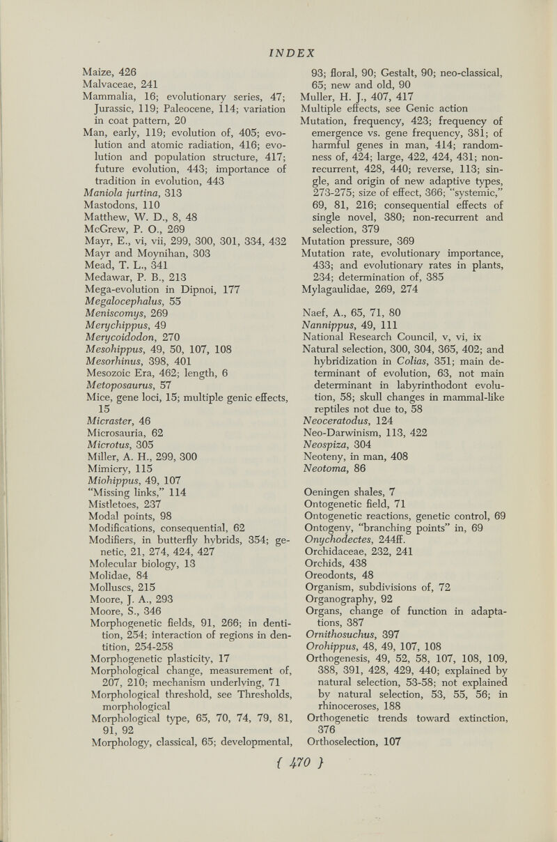 Maize, 426 Malvaceae, 241 Mammalia, 16; evolutionary series, 47; Jurassic, 119; Paleocene, 114; variation in coat pattern, 20 Man, early, 119; evolution of, 405; evo lution and atomic radiation, 416; evo lution and population structure, 417; future evolution, 443; importance of tradition in evolution, 443 Manióla jurtina, 313 Mastodons, 110 Matthew, W. D., 8, 48 McGrew, P. O., 269 Mayr, E., vi, vii, 299, 300, 301, 334, 432 Mayr and Moynihan, 303 Mead, T. L., 341 Medawar, P. B., 213 Mega-evolution in Dipnoi, 177 Megalocephalus, 55 Meniscomys, 269 Merychippus, 49 Merycoidodon, 270 Mesohippus, 49, 50, 107, 108 Mesorhinus, 398, 401 Mesozoic Era, 462; length, 6 Metoposaurus, 57 Mice, gene loci, 15; multiple genie effects, 15 Micraster, 46 Microsauria, 62 Microtus, 305 Miller, A. H., 299, 300 Mimicry, 115 Miohippus, 49, 107 Missing links, 114 Mistletoes, 237 Modal points, 98 Modifications, consequential, 62 Modifiers, in butterfly hybrids, 354; ge netic, 21, 274, 424, 427 Molecular biology, 13 Molidae, 84 Molluscs, 215 Moore, J. A., 293 Moore, S., 346 Morphogenese fields, 91, 266; in denti tion, 254; interaction of regions in den tition, 254-258 Morphogenetic plasticity, 17 Morphological change, measurement of, 207, 210; mechanism underlying, 71 Morphological threshold, see Thresholds, morphological Morphological type, 65, 70, 74, 79, 81, 91, 92 Morphology, classical, 65; developmental, 93; floral, 90; Gestalt, 90; neo-classical, 65; new and old, 90 Muller, H. J., 407, 417 Multiple effects, see Genie action Mutation, frequency, 423; frequency of emergence vs. gene frequency, 381; of harmful genes in man, 414; random ness of, 424; large, 422, 424, 431; non recurrent, 428, 440; reverse, 113; sin gle, and origin of new adaptive types, 273-275; size of effect, 366; systemic, 69, 81, 216; consequential effects of single novel, 380; non-recurrent and selection, 379 Mutation pressure, 369 Mutation rate, evolutionary importance, 433; and evolutionary rates in plants, 234; determination of, 385 Mylagaulidae, 269, 274 Naef, A., 65, 71, 80 Nannippus, 49, 111 National Research Council, v, vi, ix Natural selection, 300, 304, 365, 402; and hybridization in Colias, 351; main de terminant of evolution, 63, not main determinant in labyrinthodont evolu tion, 58; skull changes in mammal-like reptiles not due to, 58 Neoceratodus, 124 Neo-Darwinism, 113, 422 Neospiza, 304 Neoteny, in man, 408 Neotoma, 86 Oeningen shales, 7 Ontogenetic field, 71 Ontogenetic reactions, genetic control, 69 Ontogeny, branching points in, 69 Onychodectes, 244ff. Orchidaceae, 232, 241 Orchids, 438 Oreodonts, 48 Organism, subdivisions of, 72 Organography, 92 Organs, change of function in adapta tions, 387 Ornithosuchus, 397 Orohippus, 48, 49, 107, 108 Orthogenesis, 49, 52, 58, 107, 108, 109, 388, 391, 428, 429, 440; explained by natural selection, 53-58; not explained by natural selection, 53, 55, 56; in rhinoceroses, 188 Orthogenetic trends toward extinction, 376 Orthoselection, 107