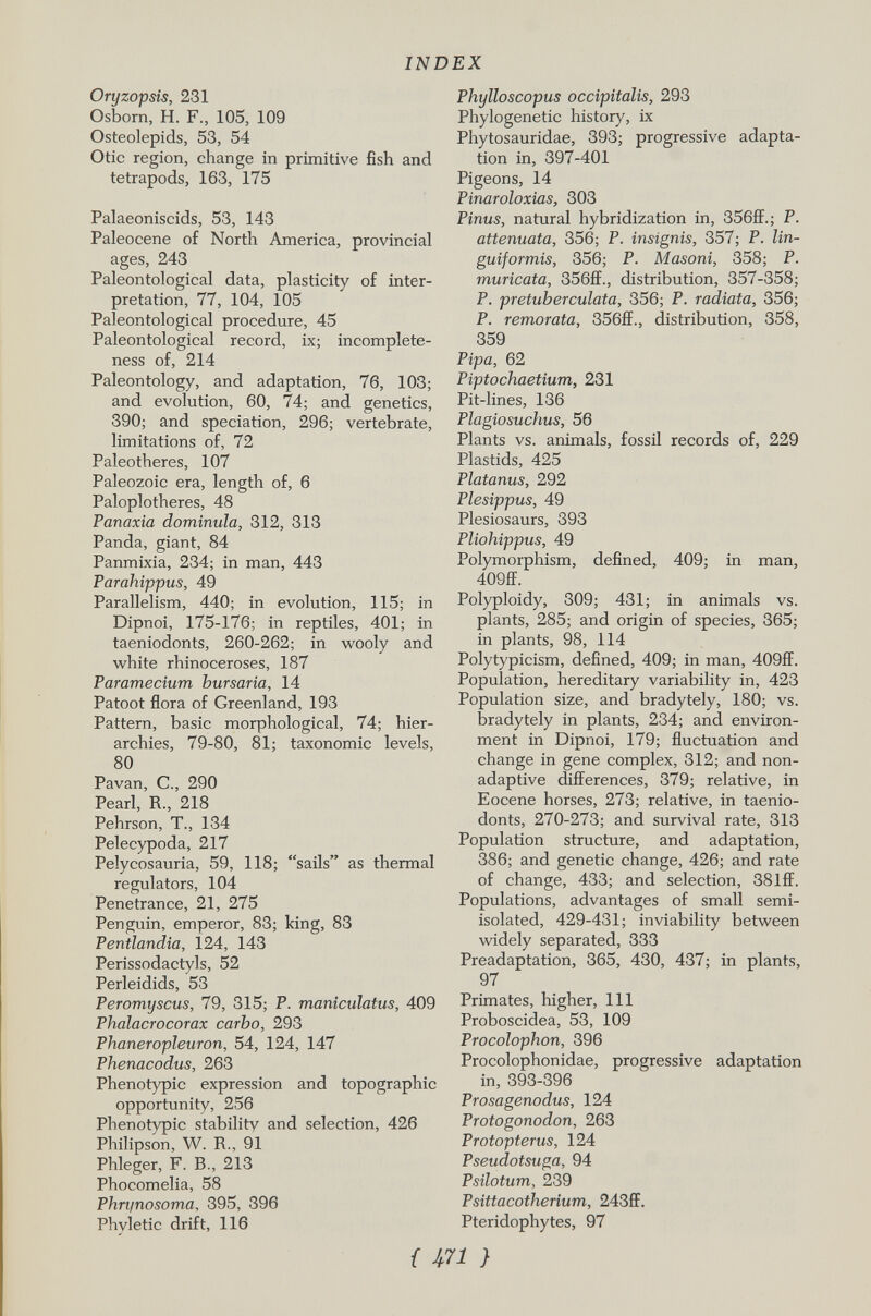 Oryzopsis, 231 Osborn, H. F., 105, 109 Osteolepids, 53, 54 Otic region, change in primitive fish and tetrapods, 163, 175 Palaeoniscids, 53, 143 Paleocene of North America, provincial ages, 243 Paleontological data, plasticity of inter pretation, 77, 104, 105 Paleontological procedure, 45 Paleontological record, ix; incomplete ness of, 214 Paleontology, and adaptation, 76, 103; and evolution, 60, 74; and genetics, 390; and speciation, 296; vertebrate, limitations of, 72 Paleotheres, 107 Paleozoic era, length of, 6 Paloplotheres, 48 Panaria dominula, 312, 313 Panda, giant, 84 Panmixia, 234; in man, 443 Parahippus, 49 Parallelism, 440; in evolution, 115; in Dipnoi, 175-176; in reptiles, 401; in taeniodonts, 260-262; in wooly and white rhinoceroses, 187 Paramecium hursaria, 14 Patoot flora of Greenland, 193 Pattern, basic morphological, 74; hier archies, 79-80, 81; taxonomic levels, 80 Pavan, C., 290 Pearl, R., 218 Pehrson, T., 134 Pelecypoda, 217 Pelycosauria, 59, 118; sails as thermal regulators, 104 Penetrance, 21, 275 Penguin, emperor, 83; king, 83 Pentlandia, 124, 143 Perissodactyls, 52 Perleidids, 53 Peromyscus, 79, 315; P. maniculatus, 409 Phalacrocorax carbo, 293 Phaneropleuron, 54, 124, 147 Phenacodus, 263 Phenotypic expression and topographic opportunity, 256 Phenotypic stability and selection, 426 Philipson, W. R„ 91 Phleger, F. B., 213 Phocomelia, 58 Phn/nosoma , 395, 396 Phyletic drift, 116 Phylloscopus occipitalis, 293 Phylogenese history, ix Phytosauridae, 393; progressive adapta tion in, 397-401 Pigeons, 14 Pinaroloxias, 303 Pinus, natural hybridization in, 356ff.; P. attenuata, 356; P. insignis, 357; P. lin- guiformis, 356; P. Masoni, 358; P. muricata, 356ff., distribution, 357-358; P. pretuberculata, 356; P. radiata, 356; P. remorata, 356ff., distribution, 358, 359 Pipa, 62 Piptochaetium, 231 Pit-lines, 136 Plagiosuchus, 56 Plants vs. animals, fossil records of, 229 Plastids, 425 Platanus, 292 Plesippus, 49 Plesiosaurs, 393 Pliohippus, 49 Polymorphism, defined, 409; in man, 409ff. Polyploidy, 309; 431; in animals vs. plants, 285; and origin of species, 365; in plants, 98, 114 Polytypicism, defined, 409; in man, 409ff. Population, hereditary variability in, 423 Population size, and bradytely, 180; vs. bradytely in plants, 234; and environ ment in Dipnoi, 179; fluctuation and change in gene complex, 312; and non- adaptive differences, 379; relative, in Eocene horses, 273; relative, in taenio donts, 270-273; and survival rate, 313 Population structure, and adaptation, 386; and genetic change, 426; and rate of change, 433; and selection, 381ff. Populations, advantages of small semi- isolated, 429-431; inviability between widely separated, 333 Preadaptation, 365, 430, 437; in plants, 97 Primates, higher, 111 Proboscidea, 53, 109 Procolophon, 396 Procolophonidae, progressive adaptation in, 393-396 Prosagenodus, 124 Protogonodon, 263 Protopterus, 124 Pseudotsuga, 94 Psilotum, 239 Psittacotherium, 243ff. Pteridophytes, 97 { }