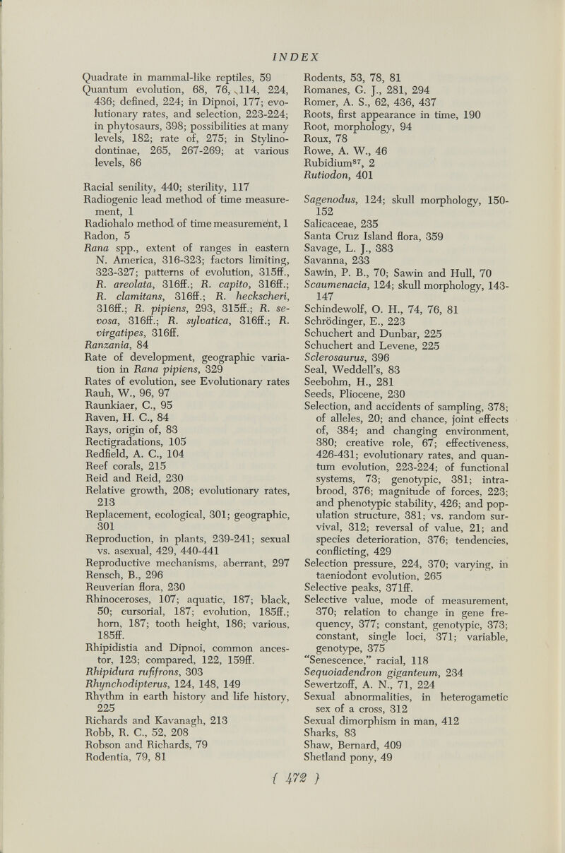 ! INDEX Quadrate in mammal-like reptiles, 59 Quantum evolution, 68, 76, v 114, 224, 436; defined, 224; in Dipnoi, 177; evo lutionary rates, and selection, 223-224; in phytosaurs, 398; possibilities at many levels, 182; rate of, 275; in Stylino- dontinae, 265, 267-269; at various levels, 86 Racial senility, 440; sterility, 117 Radiogenic lead method of time measure ment, 1 Radiohalo method of time measurement, 1 Radon, 5 Rana spp., extent of ranges in eastern N. America, 316-323; factors limiting, 323-327; patterns of evolution, 315ff., R. areolata, 316ff.; R. capito, 316ff.; R. clamitans, 316ff.; R. heckscheri, 316ff.; R. pipiens, 293, 315ff.; R. se- vosa, 316ff.; R. sylvatica, 316ff.; R. virgatipes, 316ff. Ranzania, 84 Rate of development, geographic varia tion in Rana pipiens, 329 Rates of evolution, see Evolutionary rates Rauh, W., 96, 97 Raunkiaer, C., 95 Raven, H. C., 84 Rays, origin of, 83 Rectigradations, 105 Redfield, A. C., 104 Reef corals, 215 Reid and Reid, 230 Relative growth, 208; evolutionary rates, 213 Replacement, ecological, 301; geographic, 301 Reproduction, in plants, 239-241; sexual vs. asexual, 429, 440-441 Reproductive mechanisms, aberrant, 297 Rensch, B., 296 Reuverian flora, 230 Rhinoceroses, 107; aquatic, 187; black, 50; cursorial, 187; evolution, 185ff.; horn, 187; tooth height, 186; various, 185ff. Rhipidistia and Dipnoi, common ances tor, 123; compared, 122, 159ff. Rliipidura rufifrons, 303 Rhynchodipterus, 124, 148, 149 Rhythm in earth history and life history, 225 Richards and Kavanagh, 213 Robb, R. C., 52, 208 Robson and Richards, 79 Rodentia, 79, 81 Rodents, 53, 78, 81 Romanes, G. J., 281, 294 Romer, A. S., 62, 436, 437 Roots, first appearance in time, 190 Root, morphology, 94 Roux, 78 Rowe, A. W., 46 Rubidium 87 , 2 Rutiodon, 401 Sagenodus, 124; skull morphology, 150- 152 Salicaceae, 235 Santa Cruz Island flora, 359 Savage, L. J., 383 Savanna, 233 Sawin, P. B., 70; Sawin and Hull, 70 Scaumenacia, 124; skull morphology, 143- 147 Schindewolf, O. H., 74, 76, 81 Schrödinger, E., 223 Schuchert and Dunbar, 225 Schuchert and Levene, 225 Sclerosaurus, 396 Seal, Weddell's, 83 Seebohm, H., 281 Seeds, Pliocene, 230 Selection, and accidents of sampling, 378; of alleles, 20; and chance, joint effects of, 384; and changing environment, 380; creative role, 67; effectiveness, 426-431; evolutionary rates, and quan tum evolution, 223-224; of functional systems, 73; genotypic, 381; intra- brood, 376; magnitude of forces, 223; and phenotypic stability, 426; and pop ulation structure, 381; vs. random sur vival, 312; reversal of value, 21; and species deterioration, 376; tendencies, conflicting, 429 Selection pressure, 224, 370; varying, in taeniodont evolution, 265 Selective peaks, 371ff. Selective value, mode of measurement, 370; relation to change in gene fre quency, 377; constant, genotypic, 373; constant, single loci, 371; variable, genotype, 375 Senescence, racial, 118 Sequoiadendron giganteum, 234 Sewertzoff, A. N., 71, 224 Sexual abnormalities, in heterogametic sex of a cross, 312 Sexual dimorphism in man, 412 Sharks, 83 Shaw, Bernard, 409 Shetland pony, 49
