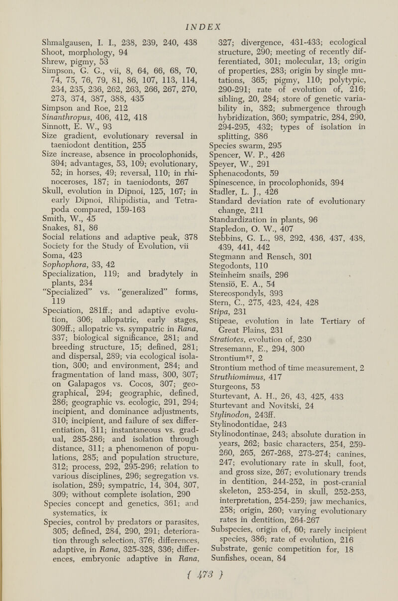 Shmalgausen, I. I., 238, 239, 240, 438 Shoot, morphology, 94 Shrew, pigmy, 53 Simpson, G. G., vii, 8, 64, 66, 68, 70, 74, 75, 76, 79, 81, 86, 107, 113, 114, 234, 235, 236, 262, 263, 266, 267, 270, 273, 374, 387, 388, 435 Simpson and Roe, 212 Sinanthropus, 406, 412, 418 Sinnott, E. W., 93 Size gradient, evolutionary reversal in taeniodont dentition, 255 Size increase, absence in procolophonids, 394; advantages, 53, 109; evolutionary, 52; in horses, 49; reversal, 110; in rhi noceroses, 187; in taeniodonts, 267 Skull, evolution in Dipnoi, 125, 167; in early Dipnoi, Rhipidistia, and Tetrá poda compared, 159-163 Smith, W., 45 Snakes, 81, 86 Social relations and adaptive peak, 378 Society for the Study of Evolution, vii Soma, 423 Sophophora, 33, 42 Specialization, 119; and bradytely in plants, 234 Specialized vs. generalized forms, 119 Speciation, 28Iff.; and adaptive evolu tion, 306; allopatric, early stages, 309ff.; allopatric vs. sympatric in Rana, 337; biological significance, 281; and breeding structure, 15; defined, 281; and dispersal, 289; via ecological isola tion, 300; and environment, 284; and fragmentation of land mass, 300, 307; on Galapagos vs. Cocos, 307; geo graphical, 294; geographic, defined, 286; geographic vs. ecologie, 291, 294; incipient, and dominance adjustments, 310; incipient, and failure of sex differ entiation, 311; instantaneous vs. grad ual, 285-286; and isolation through distance, 311; a phenomenon of popu lations, 285; and population structure, 312; process, 292, 295-296; relation to various disciplines, 296; segregation vs. isolation, 289; sympatric, 14, 304, 307, 309; without complete isolation, 290 Species concept and genetics, 361; and systematics, ix Species, control by predators or parasites, 305; defined, 284, 290, 291; deteriora tion through selection, 376; differences, adaptive, in Rana, 325-328, 336; differ ences, embryonic adaptive in Rana, 327; divergence, 431-433; ecological structure, 290; meeting of recently dif ferentiated, 301; molecular, 13; origin of properties, 283; origin by single mu tations, 365; pigmy, 110; polytypic, 290-291; rate of evolution of, 216; sibling, 20, 284; store of genetic varia bility in, 382; submergence through hybridization, 360; sympatric, 284, 290, 294-295, 432; types of isolation in splitting, 386 Species swarm, 295 Spencer, W. P., 426 Speyer, W., 291 Sphenacodonts, 59 Spinescence, in procolophonids, 394 Stadler, L. J., 426 Standard deviation rate of evolutionary change, 211 Standardization in plants, 96 Stapledon, O. W., 407 Stebbins, G. L., 98, 292, 436, 437, 438, 439, 441, 442 Stegmann and Rensch, 301 Stegodonts, 110 Steinheim snails, 296 Stensiö, E. A., 54 Stereospondyls, 393 Stern, C„ 275, 423, 424, 428 Stipa, 231 Stipeae, evolution in late Tertiary of Great Plains, 231 Stratiotes, evolution of, 230 Stresemann, E., 294, 300 Strontium 87 , 2 Strontium method of time measurement, 2 Struthiomimus, 417 Sturgeons, 53 Sturtevant, A. H., 26, 43, 425, 433 Sturtevant and Novitski, 24 Stylinodon, 243ff. Stylinodontidae, 243 Stylinodontinae, 243; absolute duration in years, 262; basic characters, 254, 259- 260, 265, 267-268, 273-274; canines, 247; evolutionary rate in skull, foot, and gross size, 267; evolutionary trends in dentition, 244-252, in post-cranial skeleton, 253-254, in skull, 252-253, interpretation, 254-259; jaw mechanics, 258; origin, 260; varying evolutionary rates in dentition, 264-267 Subspecies, origin of, 60; rarely incipient species, 386; rate of evolution, 216 Substrate, genie competition for, 18 Sunfishes, ocean, 84 f m}